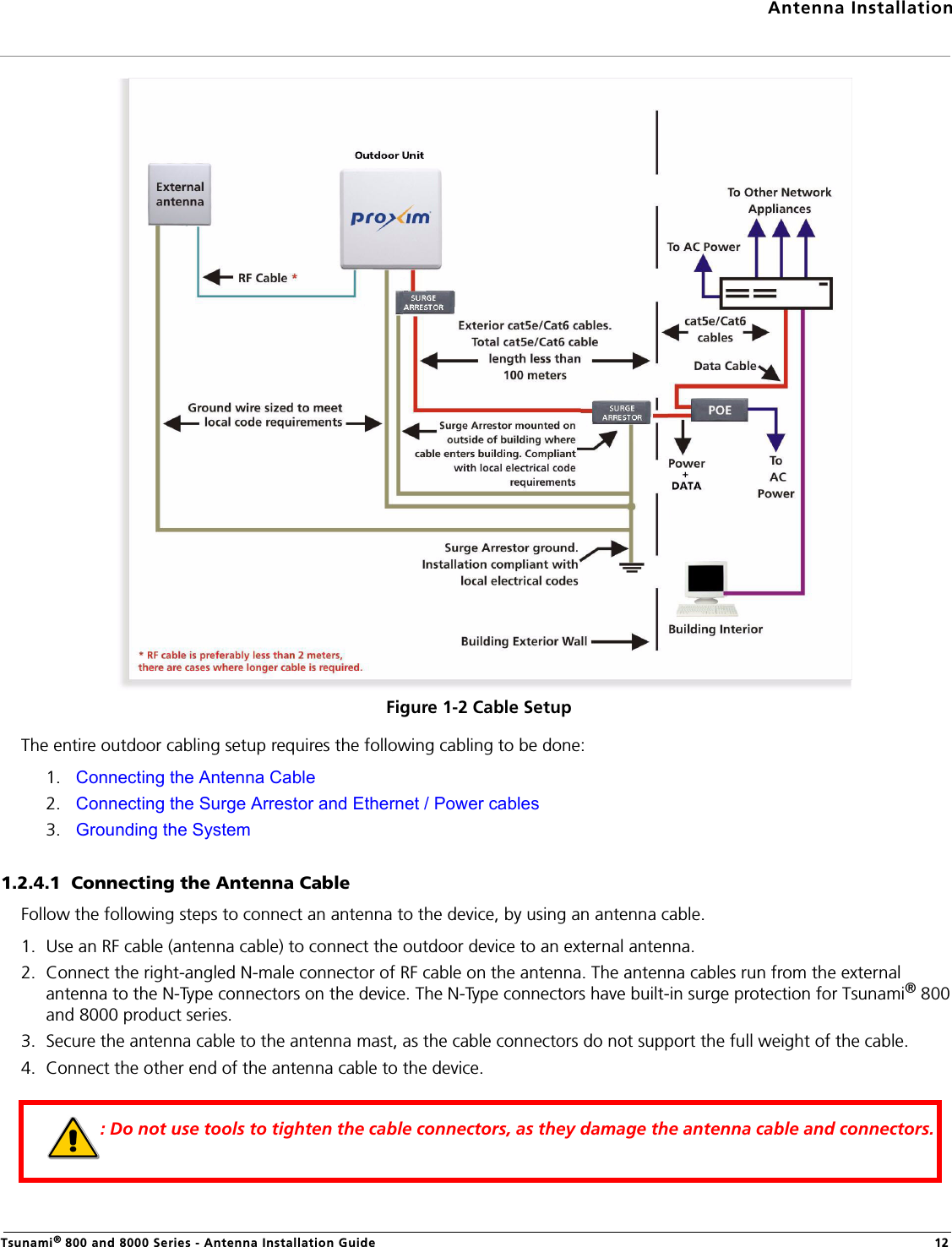 Antenna InstallationTsunami® 800 and 8000 Series - Antenna Installation Guide 12Figure 1-2 Cable SetupThe entire outdoor cabling setup requires the following cabling to be done:1. Connecting the Antenna Cable2. Connecting the Surge Arrestor and Ethernet / Power cables3. Grounding the System1.2.4.1  Connecting the Antenna CableFollow the following steps to connect an antenna to the device, by using an antenna cable.1. Use an RF cable (antenna cable) to connect the outdoor device to an external antenna.2. Connect the right-angled N-male connector of RF cable on the antenna. The antenna cables run from the external antenna to the N-Type connectors on the device. The N-Type connectors have built-in surge protection for Tsunami® 800 and 8000 product series.3. Secure the antenna cable to the antenna mast, as the cable connectors do not support the full weight of the cable.4. Connect the other end of the antenna cable to the device.: Do not use tools to tighten the cable connectors, as they damage the antenna cable and connectors.