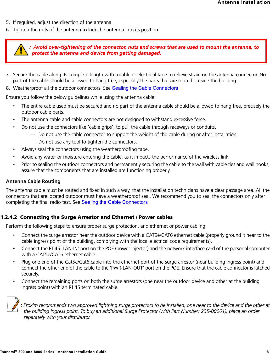 Antenna InstallationTsunami® 800 and 8000 Series - Antenna Installation Guide 135. If required, adjust the direction of the antenna.6. Tighten the nuts of the antenna to lock the antenna into its position.7. Secure the cable along its complete length with a cable or electrical tape to relieve strain on the antenna connector. No part of the cable should be allowed to hang free, especially the parts that are routed outside the building.8. Weatherproof all the outdoor connectors. See Sealing the Cable ConnectorsEnsure you follow the below guidelines while using the antenna cable:•The entire cable used must be secured and no part of the antenna cable should be allowed to hang free, precisely the outdoor cable parts.•The antenna cable and cable connectors are not designed to withstand excessive force.•Do not use the connectors like ‘cable grips’, to pull the cable through raceways or conduits.— Do not use the cable connector to support the weight of the cable during or after installation.— Do not use any tool to tighten the connectors.•Always seal the connectors using the weatherproofing tape.•Avoid any water or moisture entering the cable, as it impacts the performance of the wireless link.•Prior to sealing the outdoor connectors and permanently securing the cable to the wall with cable ties and wall hooks, assure that the components that are installed are functioning properly.Antenna Cable RoutingThe antenna cable must be routed and fixed in such a way, that the installation technicians have a clear passage area. All the connectors that are located outdoor must have a weatherproof seal. We recommend you to seal the connectors only after completing the final radio test. See Sealing the Cable Connectors1.2.4.2  Connecting the Surge Arrestor and Ethernet / Power cablesPerform the following steps to ensure proper surge protection, and ethernet or power cabling:•Connect the surge arrestor near the outdoor device with a CAT5e/CAT6 ethernet cable (properly ground it near to the cable ingress point of the building, complying with the local electrical code requirements).•Connect the RJ 45 ‘LAN-IN’ port on the POE (power injector) and the network interface card of the personal computer with a CAT5e/CAT6 ethernet cable.•Plug one end of the Cat5e/Cat6 cable into the ethernet port of the surge arrestor (near building ingress point) and connect the other end of the cable to the ‘PWR-LAN-OUT’ port on the POE. Ensure that the cable connector is latched securely.•Connect the remaining ports on both the surge arrestors (one near the outdoor device and other at the building ingress point) with an RJ 45 terminated cable. : Proxim recommends two approved lightning surge protectors to be installed, one near to the device and the other at the building ingress point. To buy an additional Surge Protector (with Part Number: 235-00001), place an order separately with your distributor.:  Avoid over-tightening of the connector, nuts and screws that are used to mount the antenna, to protect the antenna and device from getting damaged.