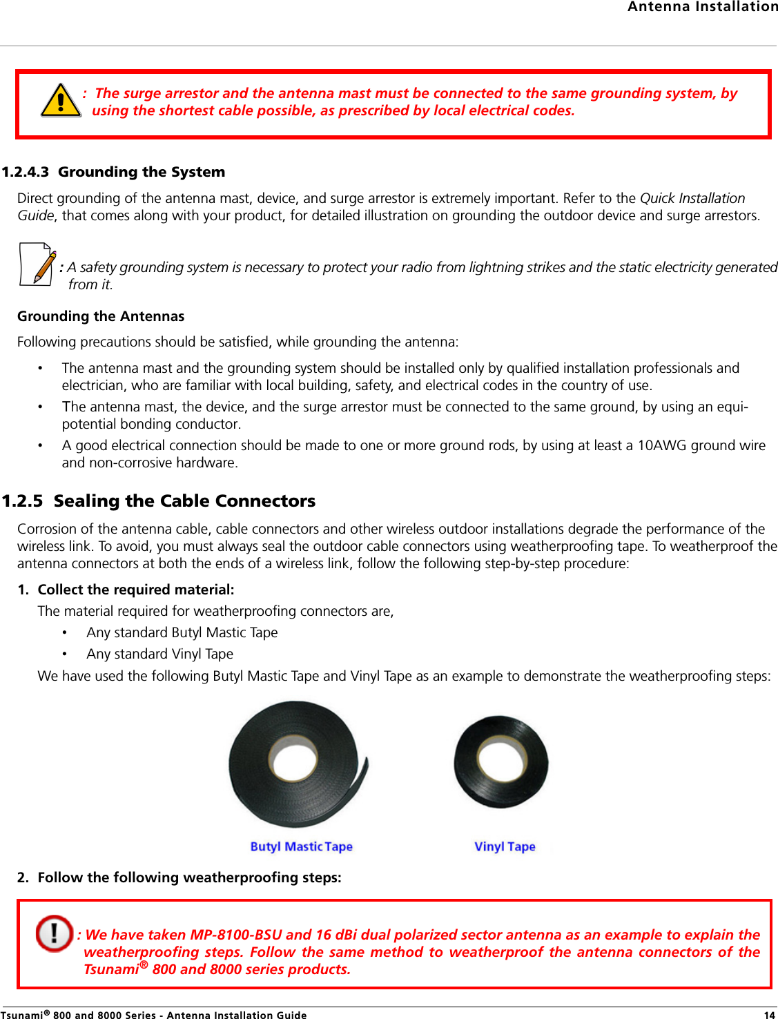 Antenna InstallationTsunami® 800 and 8000 Series - Antenna Installation Guide 141.2.4.3  Grounding the SystemDirect grounding of the antenna mast, device, and surge arrestor is extremely important. Refer to the Quick Installation Guide, that comes along with your product, for detailed illustration on grounding the outdoor device and surge arrestors.  : A safety grounding system is necessary to protect your radio from lightning strikes and the static electricity generated from it.Grounding the AntennasFollowing precautions should be satisfied, while grounding the antenna:•The antenna mast and the grounding system should be installed only by qualified installation professionals and electrician, who are familiar with local building, safety, and electrical codes in the country of use. •The antenna mast, the device, and the surge arrestor must be connected to the same ground, by using an equi-potential bonding conductor.•A good electrical connection should be made to one or more ground rods, by using at least a 10AWG ground wire and non-corrosive hardware.1.2.5  Sealing the Cable ConnectorsCorrosion of the antenna cable, cable connectors and other wireless outdoor installations degrade the performance of the wireless link. To avoid, you must always seal the outdoor cable connectors using weatherproofing tape. To weatherproof the antenna connectors at both the ends of a wireless link, follow the following step-by-step procedure:1. Collect the required material:The material required for weatherproofing connectors are,•Any standard Butyl Mastic Tape •Any standard Vinyl TapeWe have used the following Butyl Mastic Tape and Vinyl Tape as an example to demonstrate the weatherproofing steps:2. Follow the following weatherproofing steps::  The surge arrestor and the antenna mast must be connected to the same grounding system, by using the shortest cable possible, as prescribed by local electrical codes.: We have taken MP-8100-BSU and 16 dBi dual polarized sector antenna as an example to explain theweatherproofing steps. Follow the same method to weatherproof the antenna connectors of theTsunami® 800 and 8000 series products.