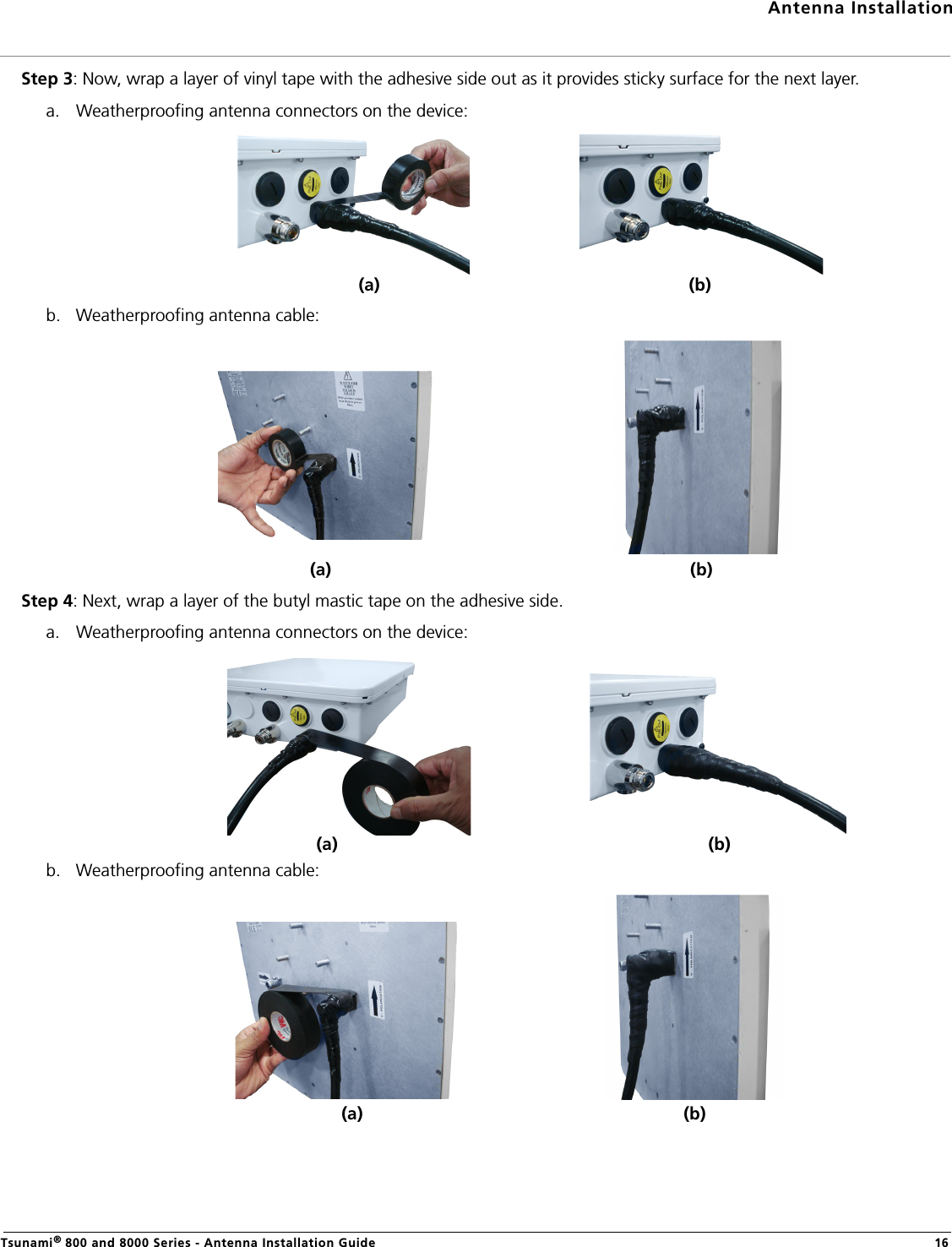 Antenna InstallationTsunami® 800 and 8000 Series - Antenna Installation Guide 16Step 3: Now, wrap a layer of vinyl tape with the adhesive side out as it provides sticky surface for the next layer.a. Weatherproofing antenna connectors on the device:b. Weatherproofing antenna cable:Step 4: Next, wrap a layer of the butyl mastic tape on the adhesive side.a. Weatherproofing antenna connectors on the device:b. Weatherproofing antenna cable:(a) (b)(a) (b)(a) (b)(a) (b)