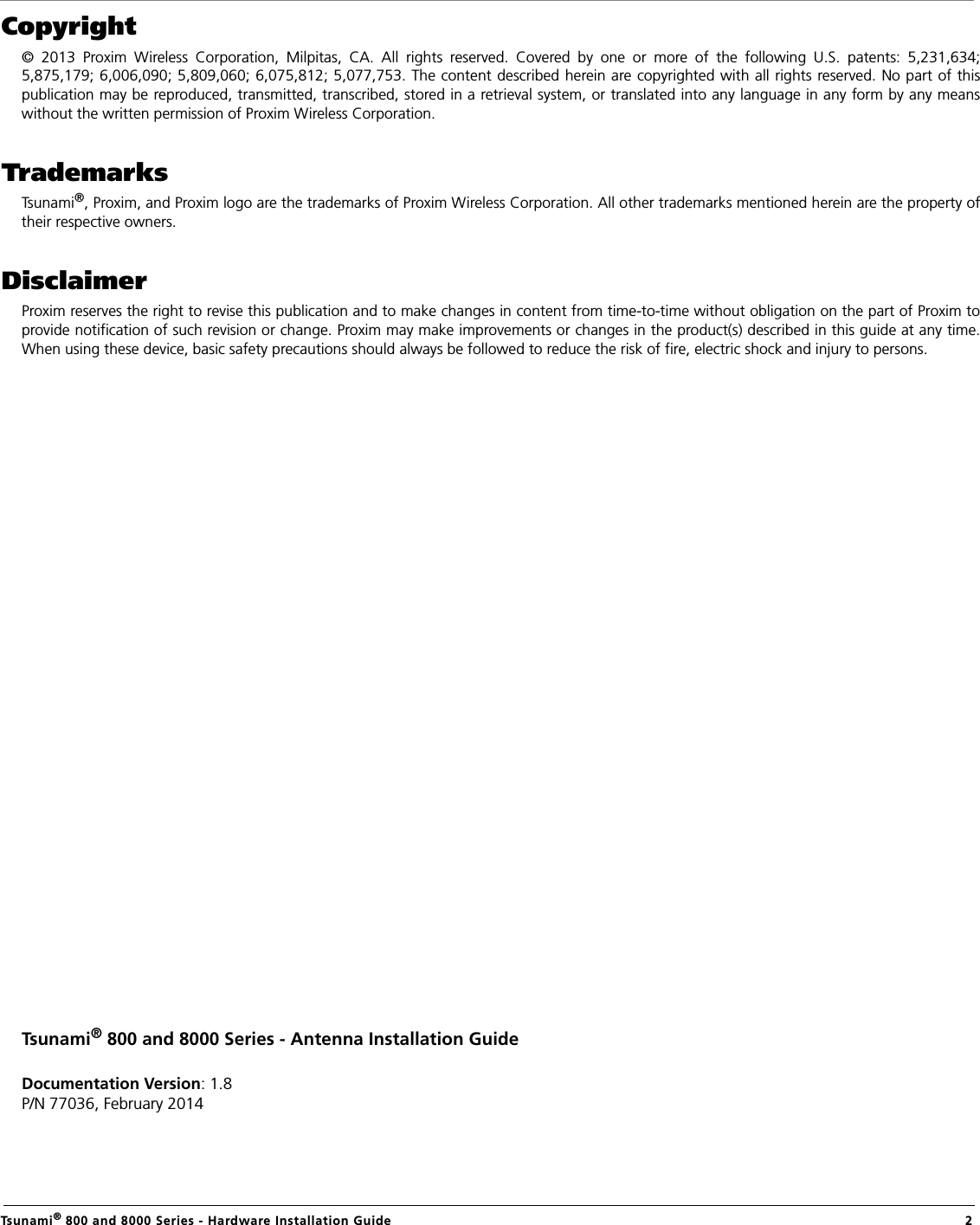                                                                                                                                                   Tsunami® 800 and 8000 Series - Hardware Installation Guide  2Copyright© 2013 Proxim Wireless Corporation, Milpitas, CA. All rights reserved. Covered by one or more of the following U.S. patents: 5,231,634;5,875,179; 6,006,090; 5,809,060; 6,075,812; 5,077,753. The content described herein are copyrighted with all rights reserved. No part of thispublication may be reproduced, transmitted, transcribed, stored in a retrieval system, or translated into any language in any form by any meanswithout the written permission of Proxim Wireless Corporation.TrademarksTsunami®, Proxim, and Proxim logo are the trademarks of Proxim Wireless Corporation. All other trademarks mentioned herein are the property oftheir respective owners.DisclaimerProxim reserves the right to revise this publication and to make changes in content from time-to-time without obligation on the part of Proxim toprovide notification of such revision or change. Proxim may make improvements or changes in the product(s) described in this guide at any time.When using these device, basic safety precautions should always be followed to reduce the risk of fire, electric shock and injury to persons.Tsunami® 800 and 8000 Series - Antenna Installation GuideDocumentation Version: 1.8P/N 77036, February 2014