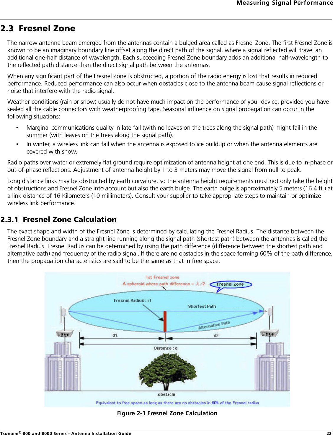 Measuring Signal PerformanceTsunami® 800 and 8000 Series - Antenna Installation Guide 222.3  Fresnel ZoneThe narrow antenna beam emerged from the antennas contain a bulged area called as Fresnel Zone. The first Fresnel Zone is known to be an imaginary boundary line offset along the direct path of the signal, where a signal reflected will travel an additional one-half distance of wavelength. Each succeeding Fresnel Zone boundary adds an additional half-wavelength to the reflected path distance than the direct signal path between the antennas.When any significant part of the Fresnel Zone is obstructed, a portion of the radio energy is lost that results in reduced performance. Reduced performance can also occur when obstacles close to the antenna beam cause signal reflections or noise that interfere with the radio signal. Weather conditions (rain or snow) usually do not have much impact on the performance of your device, provided you have sealed all the cable connectors with weatherproofing tape. Seasonal influence on signal propagation can occur in the following situations:•Marginal communications quality in late fall (with no leaves on the trees along the signal path) might fail in the summer (with leaves on the trees along the signal path).•In winter, a wireless link can fail when the antenna is exposed to ice buildup or when the antenna elements are covered with snow.Radio paths over water or extremely flat ground require optimization of antenna height at one end. This is due to in-phase or out-of-phase reflections. Adjustment of antenna height by 1 to 3 meters may move the signal from null to peak.Long distance links may be obstructed by earth curvature, so the antenna height requirements must not only take the height of obstructions and Fresnel Zone into account but also the earth bulge. The earth bulge is approximately 5 meters (16.4 ft.) at a link distance of 16 Kilometers (10 millimeters). Consult your supplier to take appropriate steps to maintain or optimize wireless link performance.2.3.1  Fresnel Zone CalculationThe exact shape and width of the Fresnel Zone is determined by calculating the Fresnel Radius. The distance between the Fresnel Zone boundary and a straight line running along the signal path (shortest path) between the antennas is called the Fresnel Radius. Fresnel Radius can be determined by using the path difference (difference between the shortest path and alternative path) and frequency of the radio signal. If there are no obstacles in the space forming 60% of the path difference, then the propagation characteristics are said to be the same as that in free space.Figure 2-1 Fresnel Zone Calculation