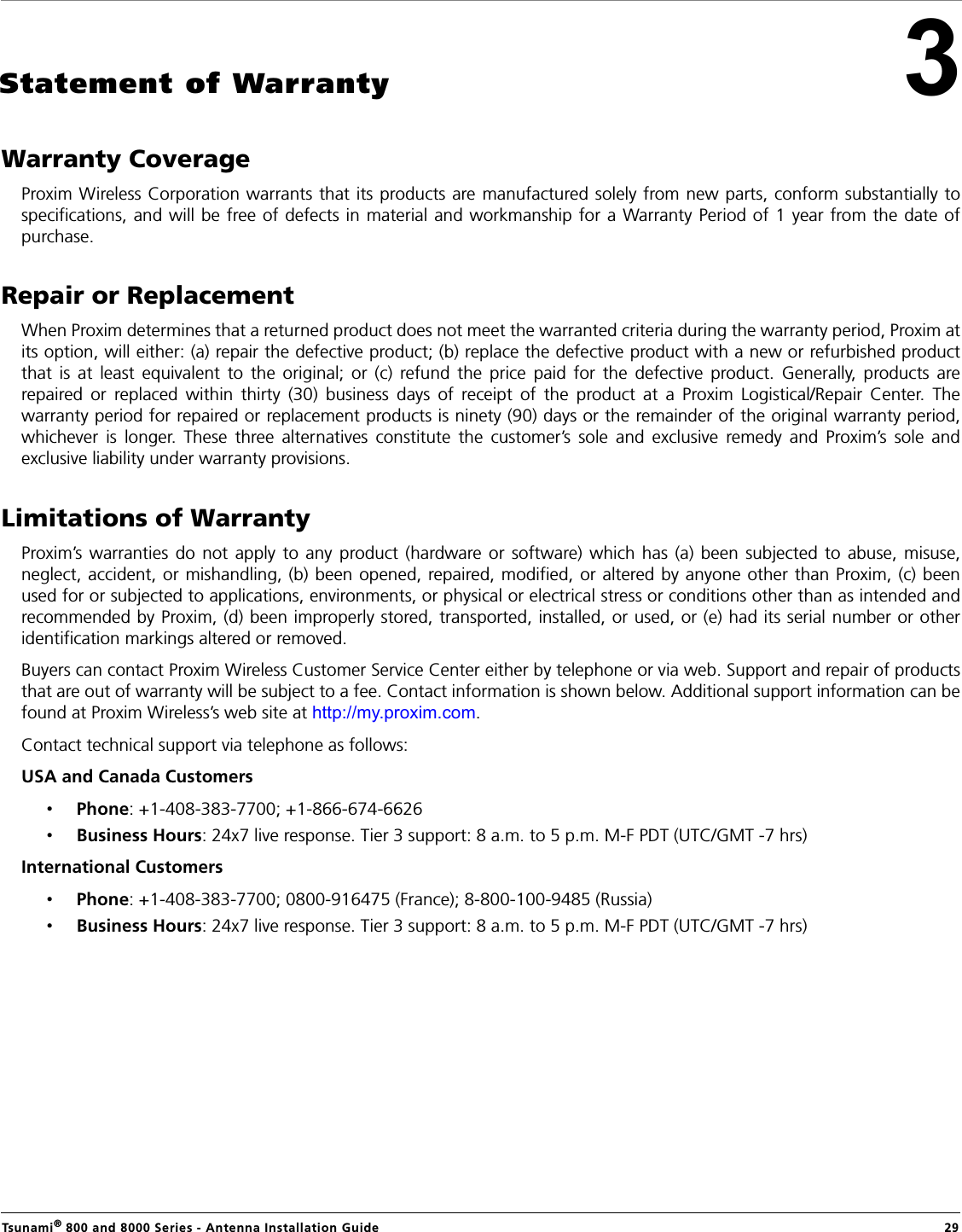 Tsunami® 800 and 8000 Series - Antenna Installation Guide  293Statement of WarrantyWarranty CoverageProxim Wireless Corporation warrants that its products are manufactured solely from new parts, conform substantially tospecifications, and will be free of defects in material and workmanship for a Warranty Period of 1 year from the date ofpurchase.Repair or ReplacementWhen Proxim determines that a returned product does not meet the warranted criteria during the warranty period, Proxim atits option, will either: (a) repair the defective product; (b) replace the defective product with a new or refurbished productthat is at least equivalent to the original; or (c) refund the price paid for the defective product. Generally, products arerepaired or replaced within thirty (30) business days of receipt of the product at a Proxim Logistical/Repair Center. Thewarranty period for repaired or replacement products is ninety (90) days or the remainder of the original warranty period,whichever is longer. These three alternatives constitute the customer’s sole and exclusive remedy and Proxim’s sole andexclusive liability under warranty provisions.Limitations of WarrantyProxim’s warranties do not apply to any product (hardware or software) which has (a) been subjected to abuse, misuse,neglect, accident, or mishandling, (b) been opened, repaired, modified, or altered by anyone other than Proxim, (c) beenused for or subjected to applications, environments, or physical or electrical stress or conditions other than as intended andrecommended by Proxim, (d) been improperly stored, transported, installed, or used, or (e) had its serial number or otheridentification markings altered or removed.Buyers can contact Proxim Wireless Customer Service Center either by telephone or via web. Support and repair of productsthat are out of warranty will be subject to a fee. Contact information is shown below. Additional support information can befound at Proxim Wireless’s web site at http://my.proxim.com.Contact technical support via telephone as follows:USA and Canada Customers •Phone: +1-408-383-7700; +1-866-674-6626•Business Hours: 24x7 live response. Tier 3 support: 8 a.m. to 5 p.m. M-F PDT (UTC/GMT -7 hrs)International Customers •Phone: +1-408-383-7700; 0800-916475 (France); 8-800-100-9485 (Russia)•Business Hours: 24x7 live response. Tier 3 support: 8 a.m. to 5 p.m. M-F PDT (UTC/GMT -7 hrs)