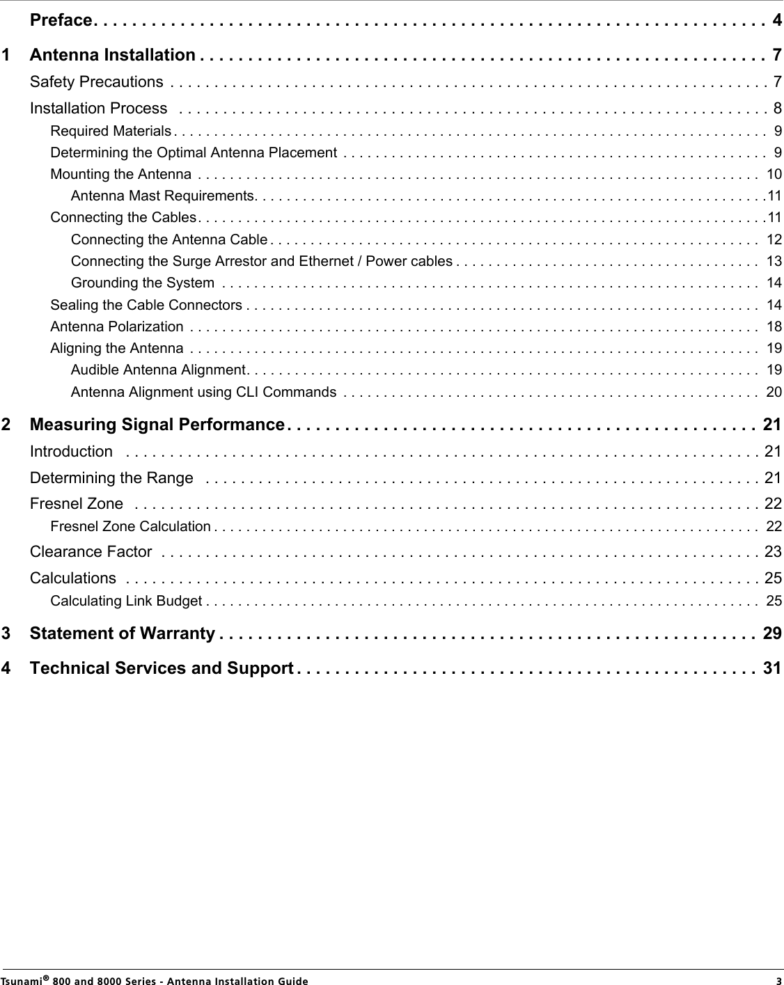                                                                                                                                                   Tsunami® 800 and 8000 Series - Antenna Installation Guide  3  Preface. . . . . . . . . . . . . . . . . . . . . . . . . . . . . . . . . . . . . . . . . . . . . . . . . . . . . . . . . . . . . . . . . . . . . . 41 Antenna Installation . . . . . . . . . . . . . . . . . . . . . . . . . . . . . . . . . . . . . . . . . . . . . . . . . . . . . . . . . . . 7Safety Precautions . . . . . . . . . . . . . . . . . . . . . . . . . . . . . . . . . . . . . . . . . . . . . . . . . . . . . . . . . . . . . . . . . . . . 7Installation Process   . . . . . . . . . . . . . . . . . . . . . . . . . . . . . . . . . . . . . . . . . . . . . . . . . . . . . . . . . . . . . . . . . . . 8Required Materials . . . . . . . . . . . . . . . . . . . . . . . . . . . . . . . . . . . . . . . . . . . . . . . . . . . . . . . . . . . . . . . . . . . . . . . . . .  9Determining the Optimal Antenna Placement  . . . . . . . . . . . . . . . . . . . . . . . . . . . . . . . . . . . . . . . . . . . . . . . . . . . . .  9Mounting the Antenna  . . . . . . . . . . . . . . . . . . . . . . . . . . . . . . . . . . . . . . . . . . . . . . . . . . . . . . . . . . . . . . . . . . . . . .  10Antenna Mast Requirements. . . . . . . . . . . . . . . . . . . . . . . . . . . . . . . . . . . . . . . . . . . . . . . . . . . . . . . . . . . . . . . .11Connecting the Cables. . . . . . . . . . . . . . . . . . . . . . . . . . . . . . . . . . . . . . . . . . . . . . . . . . . . . . . . . . . . . . . . . . . . . . .11Connecting the Antenna Cable . . . . . . . . . . . . . . . . . . . . . . . . . . . . . . . . . . . . . . . . . . . . . . . . . . . . . . . . . . . . .  12Connecting the Surge Arrestor and Ethernet / Power cables . . . . . . . . . . . . . . . . . . . . . . . . . . . . . . . . . . . . . .  13Grounding the System  . . . . . . . . . . . . . . . . . . . . . . . . . . . . . . . . . . . . . . . . . . . . . . . . . . . . . . . . . . . . . . . . . . .  14Sealing the Cable Connectors . . . . . . . . . . . . . . . . . . . . . . . . . . . . . . . . . . . . . . . . . . . . . . . . . . . . . . . . . . . . . . . .  14Antenna Polarization  . . . . . . . . . . . . . . . . . . . . . . . . . . . . . . . . . . . . . . . . . . . . . . . . . . . . . . . . . . . . . . . . . . . . . . .  18Aligning the Antenna  . . . . . . . . . . . . . . . . . . . . . . . . . . . . . . . . . . . . . . . . . . . . . . . . . . . . . . . . . . . . . . . . . . . . . . .  19Audible Antenna Alignment. . . . . . . . . . . . . . . . . . . . . . . . . . . . . . . . . . . . . . . . . . . . . . . . . . . . . . . . . . . . . . . .  19Antenna Alignment using CLI Commands  . . . . . . . . . . . . . . . . . . . . . . . . . . . . . . . . . . . . . . . . . . . . . . . . . . . .  202 Measuring Signal Performance. . . . . . . . . . . . . . . . . . . . . . . . . . . . . . . . . . . . . . . . . . . . . . . . .  21Introduction   . . . . . . . . . . . . . . . . . . . . . . . . . . . . . . . . . . . . . . . . . . . . . . . . . . . . . . . . . . . . . . . . . . . . . . . . 21Determining the Range   . . . . . . . . . . . . . . . . . . . . . . . . . . . . . . . . . . . . . . . . . . . . . . . . . . . . . . . . . . . . . . . 21Fresnel Zone  . . . . . . . . . . . . . . . . . . . . . . . . . . . . . . . . . . . . . . . . . . . . . . . . . . . . . . . . . . . . . . . . . . . . . . . 22Fresnel Zone Calculation . . . . . . . . . . . . . . . . . . . . . . . . . . . . . . . . . . . . . . . . . . . . . . . . . . . . . . . . . . . . . . . . . . . .  22Clearance Factor  . . . . . . . . . . . . . . . . . . . . . . . . . . . . . . . . . . . . . . . . . . . . . . . . . . . . . . . . . . . . . . . . . . . . 23Calculations  . . . . . . . . . . . . . . . . . . . . . . . . . . . . . . . . . . . . . . . . . . . . . . . . . . . . . . . . . . . . . . . . . . . . . . . . 25Calculating Link Budget . . . . . . . . . . . . . . . . . . . . . . . . . . . . . . . . . . . . . . . . . . . . . . . . . . . . . . . . . . . . . . . . . . . . .  253 Statement of Warranty . . . . . . . . . . . . . . . . . . . . . . . . . . . . . . . . . . . . . . . . . . . . . . . . . . . . . . . . 294 Technical Services and Support . . . . . . . . . . . . . . . . . . . . . . . . . . . . . . . . . . . . . . . . . . . . . . . .  31