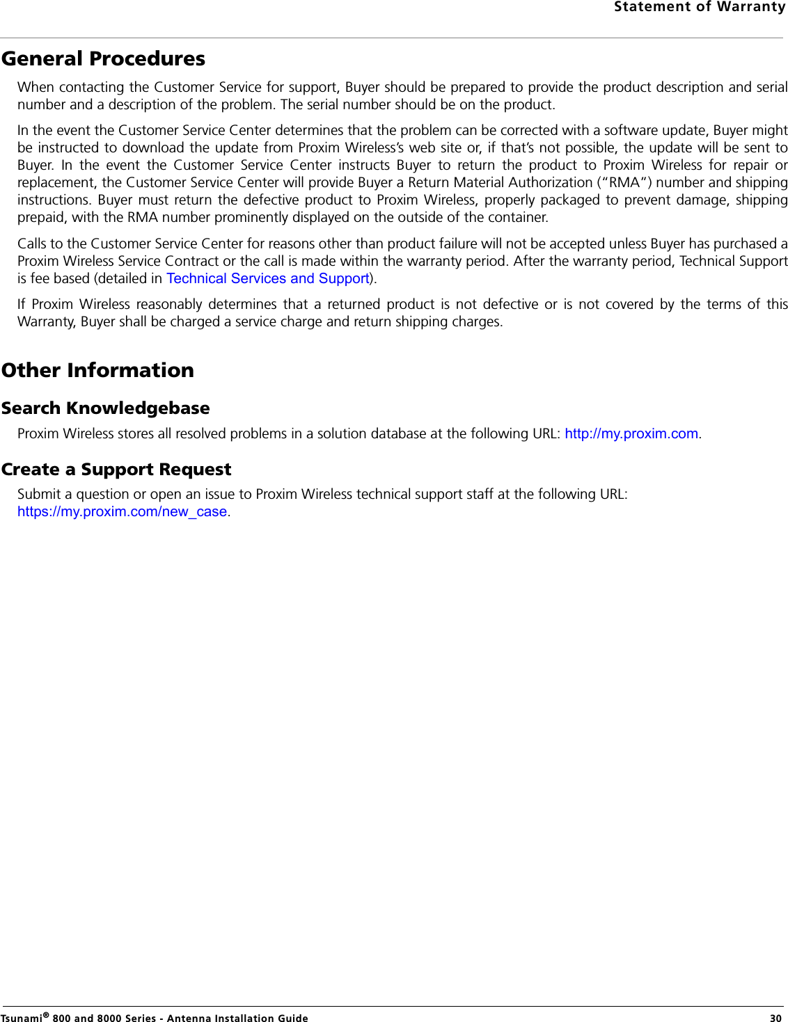Statement of WarrantyTsunami® 800 and 8000 Series - Antenna Installation Guide  30General ProceduresWhen contacting the Customer Service for support, Buyer should be prepared to provide the product description and serialnumber and a description of the problem. The serial number should be on the product. In the event the Customer Service Center determines that the problem can be corrected with a software update, Buyer mightbe instructed to download the update from Proxim Wireless’s web site or, if that’s not possible, the update will be sent toBuyer. In the event the Customer Service Center instructs Buyer to return the product to Proxim Wireless for repair orreplacement, the Customer Service Center will provide Buyer a Return Material Authorization (“RMA”) number and shippinginstructions. Buyer must return the defective product to Proxim Wireless, properly packaged to prevent damage, shippingprepaid, with the RMA number prominently displayed on the outside of the container.Calls to the Customer Service Center for reasons other than product failure will not be accepted unless Buyer has purchased aProxim Wireless Service Contract or the call is made within the warranty period. After the warranty period, Technical Supportis fee based (detailed in Technical Services and Support).If Proxim Wireless reasonably determines that a returned product is not defective or is not covered by the terms of thisWarranty, Buyer shall be charged a service charge and return shipping charges.Other InformationSearch KnowledgebaseProxim Wireless stores all resolved problems in a solution database at the following URL: http://my.proxim.com.Create a Support RequestSubmit a question or open an issue to Proxim Wireless technical support staff at the following URL: https://my.proxim.com/new_case.