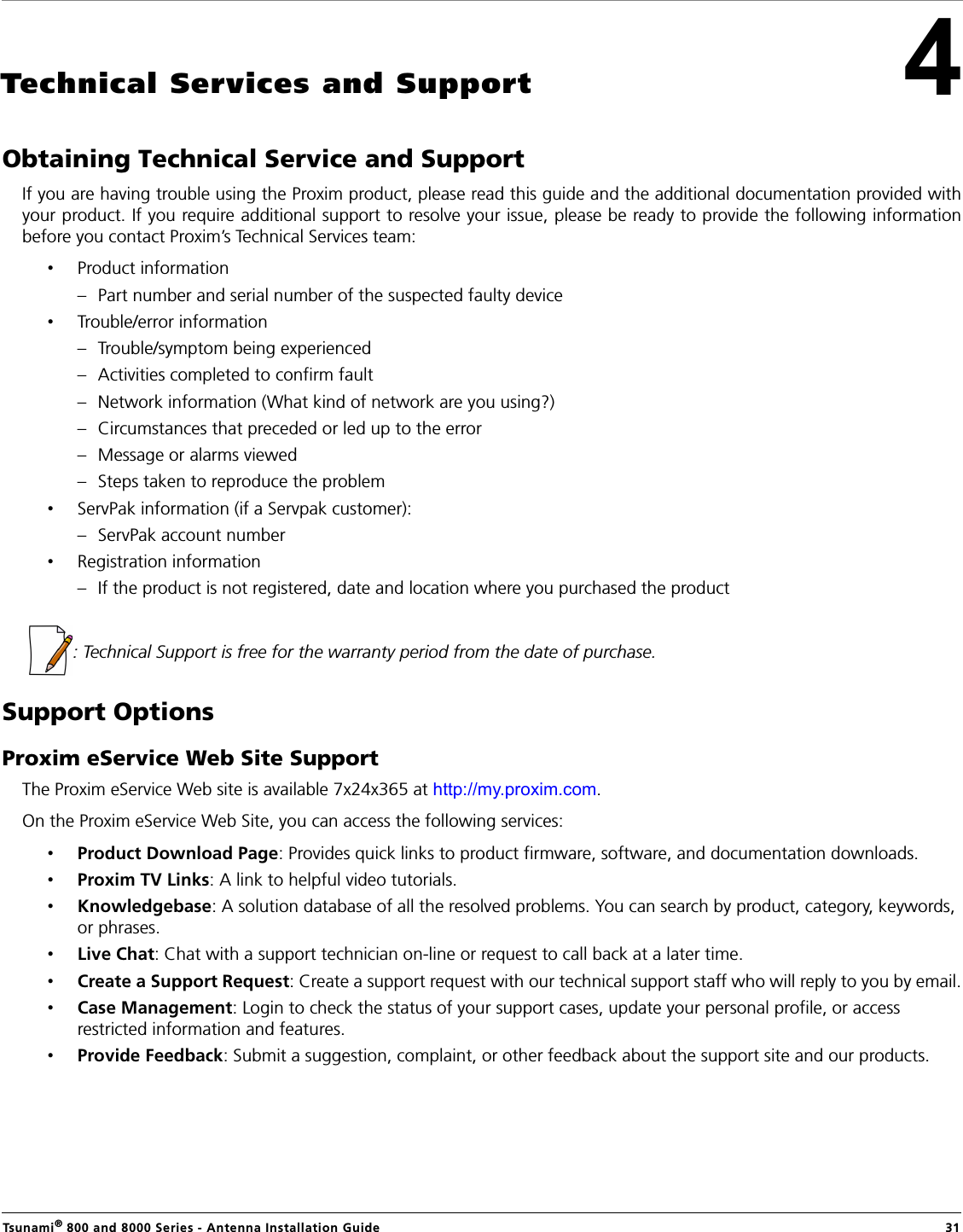 Tsunami® 800 and 8000 Series - Antenna Installation Guide  314Technical Services and SupportObtaining Technical Service and SupportIf you are having trouble using the Proxim product, please read this guide and the additional documentation provided withyour product. If you require additional support to resolve your issue, please be ready to provide the following informationbefore you contact Proxim’s Technical Services team:•Product information– Part number and serial number of the suspected faulty device•Trouble/error information– Trouble/symptom being experienced– Activities completed to confirm fault– Network information (What kind of network are you using?)– Circumstances that preceded or led up to the error– Message or alarms viewed– Steps taken to reproduce the problem•ServPak information (if a Servpak customer):– ServPak account number•Registration information– If the product is not registered, date and location where you purchased the product  : Technical Support is free for the warranty period from the date of purchase.Support OptionsProxim eService Web Site SupportThe Proxim eService Web site is available 7x24x365 at http://my.proxim.com. On the Proxim eService Web Site, you can access the following services:•Product Download Page: Provides quick links to product firmware, software, and documentation downloads.•Proxim TV Links: A link to helpful video tutorials. •Knowledgebase: A solution database of all the resolved problems. You can search by product, category, keywords, or phrases.•Live Chat: Chat with a support technician on-line or request to call back at a later time.•Create a Support Request: Create a support request with our technical support staff who will reply to you by email.•Case Management: Login to check the status of your support cases, update your personal profile, or access restricted information and features.•Provide Feedback: Submit a suggestion, complaint, or other feedback about the support site and our products.