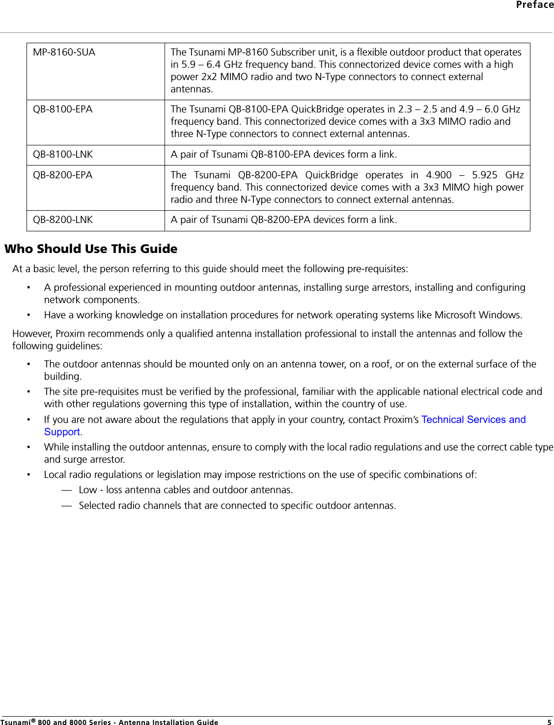 PrefaceTsunami® 800 and 8000 Series - Antenna Installation Guide 5 Who Should Use This GuideAt a basic level, the person referring to this guide should meet the following pre-requisites: •A professional experienced in mounting outdoor antennas, installing surge arrestors, installing and configuring network components.•Have a working knowledge on installation procedures for network operating systems like Microsoft Windows.However, Proxim recommends only a qualified antenna installation professional to install the antennas and follow the following guidelines: •The outdoor antennas should be mounted only on an antenna tower, on a roof, or on the external surface of the building. •The site pre-requisites must be verified by the professional, familiar with the applicable national electrical code and with other regulations governing this type of installation, within the country of use.•If you are not aware about the regulations that apply in your country, contact Proxim’s Technical Services and Support.•While installing the outdoor antennas, ensure to comply with the local radio regulations and use the correct cable type and surge arrestor.•Local radio regulations or legislation may impose restrictions on the use of specific combinations of:— Low - loss antenna cables and outdoor antennas.— Selected radio channels that are connected to specific outdoor antennas.MP-8160-SUA The Tsunami MP-8160 Subscriber unit, is a flexible outdoor product that operates in 5.9 – 6.4 GHz frequency band. This connectorized device comes with a high power 2x2 MIMO radio and two N-Type connectors to connect external antennas.QB-8100-EPA The Tsunami QB-8100-EPA QuickBridge operates in 2.3 – 2.5 and 4.9 – 6.0 GHz frequency band. This connectorized device comes with a 3x3 MIMO radio and three N-Type connectors to connect external antennas.QB-8100-LNK A pair of Tsunami QB-8100-EPA devices form a link.QB-8200-EPA The Tsunami QB-8200-EPA QuickBridge operates in 4.900 – 5.925 GHzfrequency band. This connectorized device comes with a 3x3 MIMO high powerradio and three N-Type connectors to connect external antennas.QB-8200-LNK A pair of Tsunami QB-8200-EPA devices form a link.