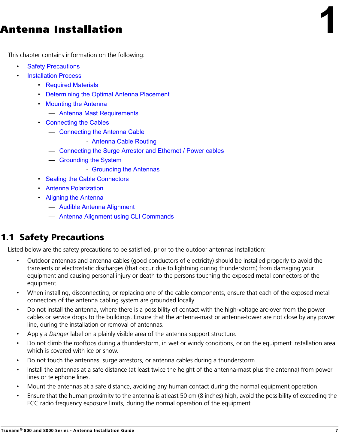 Tsunami® 800 and 8000 Series - Antenna Installation Guide 71Antenna InstallationThis chapter contains information on the following:•Safety Precautions•Installation Process•Required Materials•Determining the Optimal Antenna Placement•Mounting the Antenna—Antenna Mast Requirements•Connecting the Cables—Connecting the Antenna Cable-  Antenna Cable Routing—Connecting the Surge Arrestor and Ethernet / Power cables—Grounding the System-  Grounding the Antennas•Sealing the Cable Connectors•Antenna Polarization•Aligning the Antenna—Audible Antenna Alignment—Antenna Alignment using CLI Commands1.1  Safety PrecautionsListed below are the safety precautions to be satisfied, prior to the outdoor antennas installation:•Outdoor antennas and antenna cables (good conductors of electricity) should be installed properly to avoid the transients or electrostatic discharges (that occur due to lightning during thunderstorm) from damaging your equipment and causing personal injury or death to the persons touching the exposed metal connectors of the equipment.•When installing, disconnecting, or replacing one of the cable components, ensure that each of the exposed metal connectors of the antenna cabling system are grounded locally.•Do not install the antenna, where there is a possibility of contact with the high-voltage arc-over from the power cables or service drops to the buildings. Ensure that the antenna-mast or antenna-tower are not close by any power line, during the installation or removal of antennas. •Apply a Danger label on a plainly visible area of the antenna support structure.•Do not climb the rooftops during a thunderstorm, in wet or windy conditions, or on the equipment installation area which is covered with ice or snow. •Do not touch the antennas, surge arrestors, or antenna cables during a thunderstorm.•Install the antennas at a safe distance (at least twice the height of the antenna-mast plus the antenna) from power lines or telephone lines. •Mount the antennas at a safe distance, avoiding any human contact during the normal equipment operation. •Ensure that the human proximity to the antenna is atleast 50 cm (8 inches) high, avoid the possibility of exceeding the FCC radio frequency exposure limits, during the normal operation of the equipment.