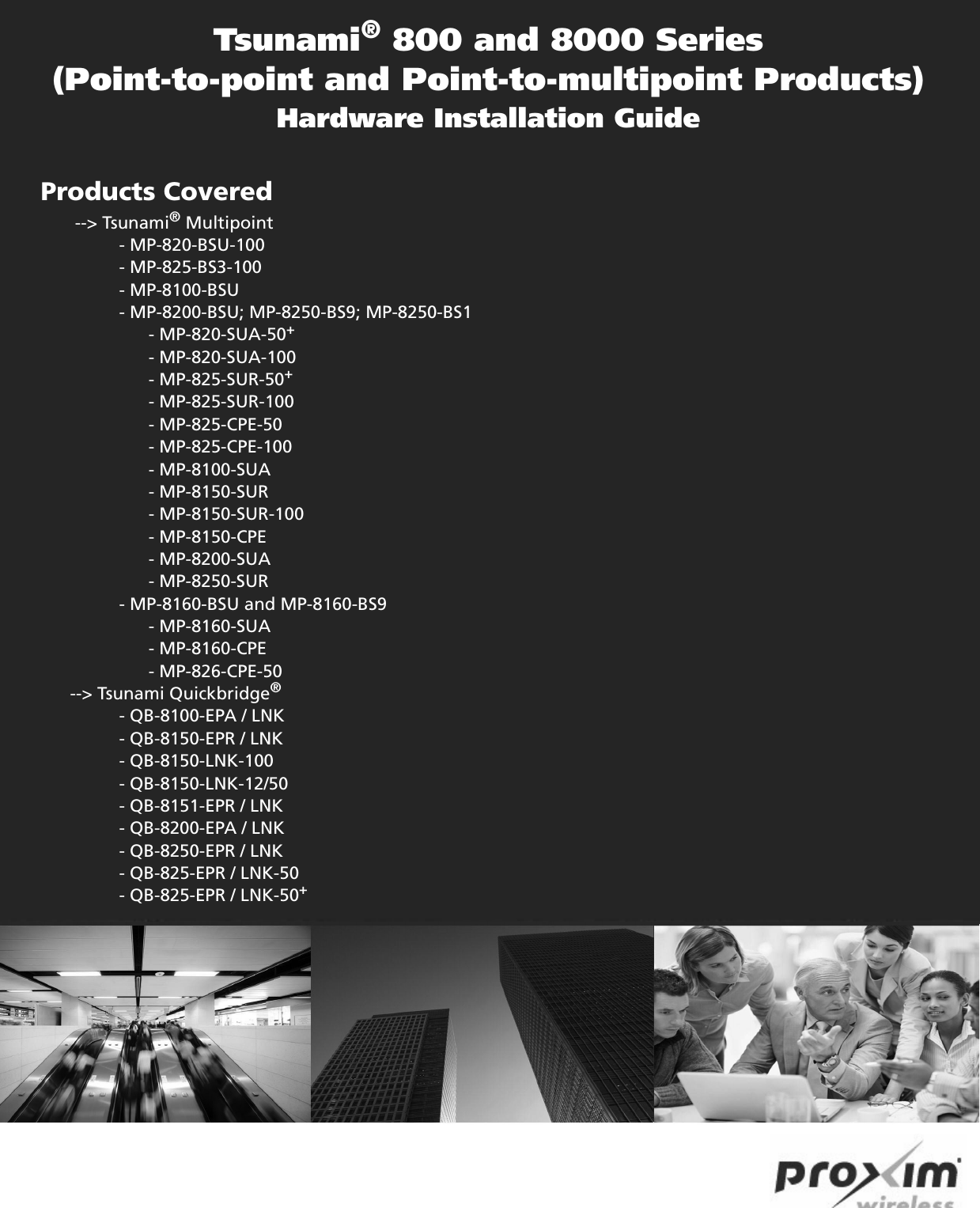 Tsunami® 800 and 8000 Series(Point-to-point and Point-to-multipoint Products)Hardware Installation GuideProducts Covered           --&gt; Tsunami® Multipoint                - MP-820-BSU-100                - MP-825-BS3-100                - MP-8100-BSU                - MP-8200-BSU; MP-8250-BS9; MP-8250-BS1                      - MP-820-SUA-50+                      - MP-820-SUA-100                      - MP-825-SUR-50+                      - MP-825-SUR-100                      - MP-825-CPE-50                      - MP-825-CPE-100                      - MP-8100-SUA                       - MP-8150-SUR                       - MP-8150-SUR-100                      - MP-8150-CPE                       - MP-8200-SUA                       - MP-8250-SUR                - MP-8160-BSU and MP-8160-BS9                      - MP-8160-SUA                       - MP-8160-CPE                         - MP-826-CPE-50      --&gt; Tsunami Quickbridge®                 - QB-8100-EPA / LNK                 - QB-8150-EPR / LNK                 - QB-8150-LNK-100                 - QB-8150-LNK-12/50                - QB-8151-EPR / LNK                - QB-8200-EPA / LNK                 - QB-8250-EPR / LNK                - QB-825-EPR / LNK-50                - QB-825-EPR / LNK-50+