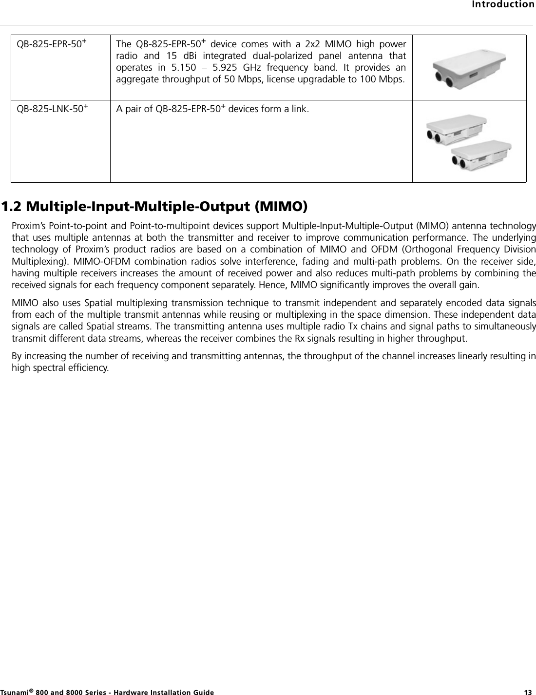 IntroductionTsunami® 800 and 8000 Series - Hardware Installation Guide  131.2 Multiple-Input-Multiple-Output (MIMO)Proxim’s Point-to-point and Point-to-multipoint devices support Multiple-Input-Multiple-Output (MIMO) antenna technologythat uses multiple antennas at  both  the transmitter and receiver  to improve communication  performance. The  underlyingtechnology  of  Proxim’s  product  radios  are  based  on  a  combination  of  MIMO  and  OFDM  (Orthogonal  Frequency  DivisionMultiplexing).  MIMO-OFDM  combination  radios  solve  interference,  fading  and  multi-path  problems.  On  the  receiver  side,having multiple receivers increases the amount of received power and also reduces multi-path problems by combining thereceived signals for each frequency component separately. Hence, MIMO significantly improves the overall gain.MIMO also uses Spatial multiplexing transmission technique  to transmit independent and  separately  encoded data  signalsfrom each of the multiple transmit antennas while reusing or multiplexing in the space dimension. These independent datasignals are called Spatial streams. The transmitting antenna uses multiple radio Tx chains and signal paths to simultaneouslytransmit different data streams, whereas the receiver combines the Rx signals resulting in higher throughput.By increasing the number of receiving and transmitting antennas, the throughput of the channel increases linearly resulting inhigh spectral efficiency.QB-825-EPR-50+The  QB-825-EPR-50+  device  comes  with  a  2x2  MIMO  high  powerradio  and  15  dBi  integrated  dual-polarized  panel  antenna  thatoperates  in  5.150  –  5.925  GHz  frequency  band.  It  provides  anaggregate throughput of 50 Mbps, license upgradable to 100 Mbps.QB-825-LNK-50+A pair of QB-825-EPR-50+ devices form a link. 