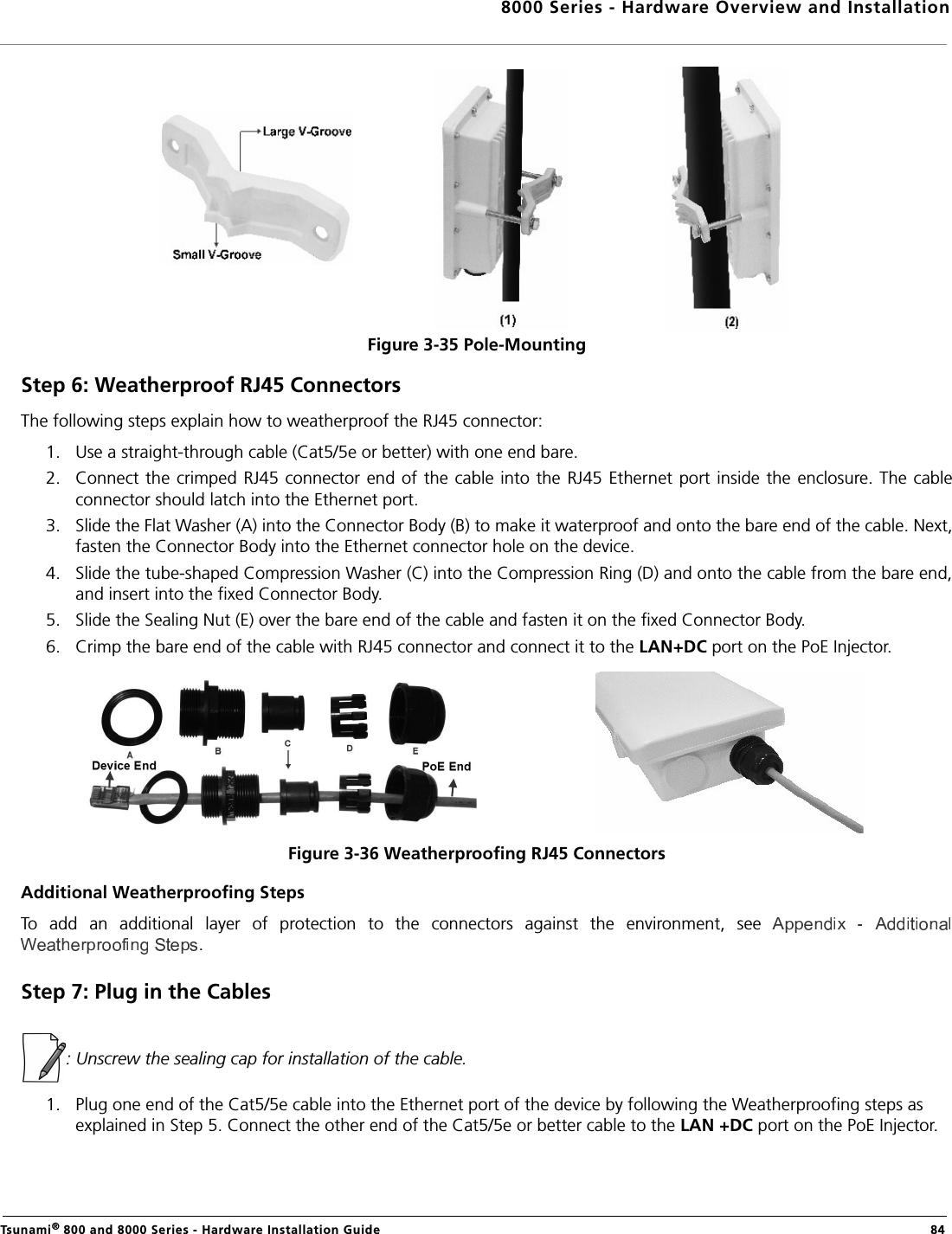8000 Series - Hardware Overview and InstallationTsunami® 800 and 8000 Series - Hardware Installation Guide  84Figure 3-35 Pole-MountingStep 6: Weatherproof RJ45 ConnectorsThe following steps explain how to weatherproof the RJ45 connector:1. Use a straight-through cable (Cat5/5e or better) with one end bare.2. Connect the crimped  RJ45 connector  end of the cable  into the RJ45 Ethernet port  inside the enclosure. The cableconnector should latch into the Ethernet port.3. Slide the Flat Washer (A) into the Connector Body (B) to make it waterproof and onto the bare end of the cable. Next,fasten the Connector Body into the Ethernet connector hole on the device.4. Slide the tube-shaped Compression Washer (C) into the Compression Ring (D) and onto the cable from the bare end,and insert into the fixed Connector Body.5. Slide the Sealing Nut (E) over the bare end of the cable and fasten it on the fixed Connector Body.6. Crimp the bare end of the cable with RJ45 connector and connect it to the LAN+DC port on the PoE Injector.Figure 3-36 Weatherproofing RJ45 ConnectorsAdditional Weatherproofing StepsTo  add  an  additional  layer  of  protection  to  the  connectors  against  the  environment,  see .Step 7: Plug in the Cables: Unscrew the sealing cap for installation of the cable.1. Plug one end of the Cat5/5e cable into the Ethernet port of the device by following the Weatherproofing steps as explained in Step 5. Connect the other end of the Cat5/5e or better cable to the LAN +DC port on the PoE Injector.