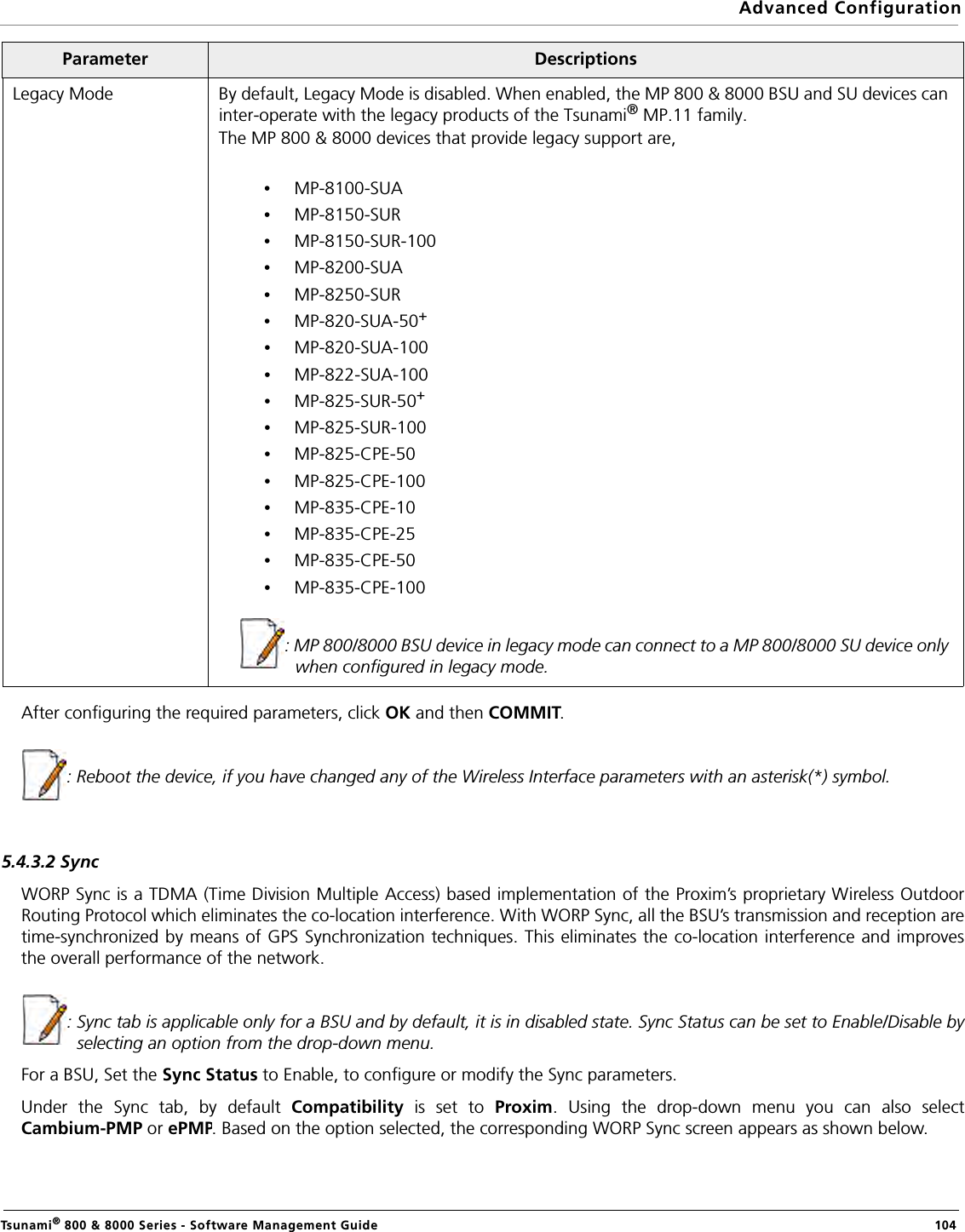 Advanced ConfigurationTsunami® 800 &amp; 8000 Series - Software Management Guide  104After configuring the required parameters, click OK and then COMMIT.     : Reboot the device, if you have changed any of the Wireless Interface parameters with an asterisk(*) symbol.5.4.3.2 SyncWORP Sync is a TDMA (Time Division Multiple Access) based implementation of the Proxim’s proprietary Wireless OutdoorRouting Protocol which eliminates the co-location interference. With WORP Sync, all the BSU’s transmission and reception aretime-synchronized by means of GPS Synchronization techniques. This eliminates the co-location interference and improvesthe overall performance of the network.: Sync tab is applicable only for a BSU and by default, it is in disabled state. Sync Status can be set to Enable/Disable byselecting an option from the drop-down menu. For a BSU, Set the Sync Status to Enable, to configure or modify the Sync parameters.Under the Sync tab, by default Compatibility is set to Proxim. Using the drop-down menu you can also selectCambium-PMP or ePMP. Based on the option selected, the corresponding WORP Sync screen appears as shown below.Legacy Mode By default, Legacy Mode is disabled. When enabled, the MP 800 &amp; 8000 BSU and SU devices can inter-operate with the legacy products of the Tsunami® MP.11 family. The MP 800 &amp; 8000 devices that provide legacy support are, •MP-8100-SUA•MP-8150-SUR•MP-8150-SUR-100•MP-8200-SUA•MP-8250-SUR•MP-820-SUA-50+•MP-820-SUA-100•MP-822-SUA-100•MP-825-SUR-50+•MP-825-SUR-100•MP-825-CPE-50•MP-825-CPE-100•MP-835-CPE-10•MP-835-CPE-25•MP-835-CPE-50•MP-835-CPE-100: MP 800/8000 BSU device in legacy mode can connect to a MP 800/8000 SU device only when configured in legacy mode.Parameter Descriptions