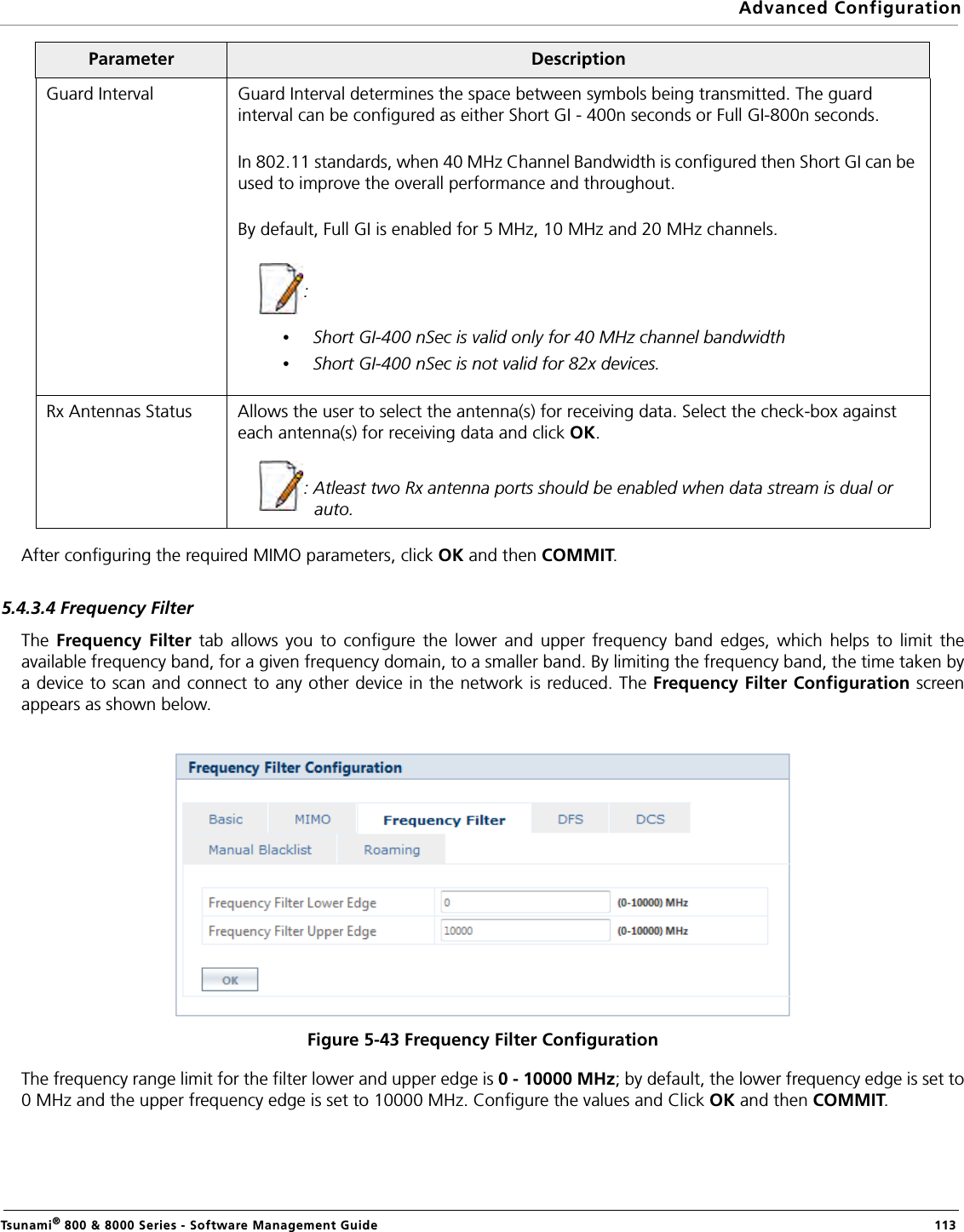Advanced ConfigurationTsunami® 800 &amp; 8000 Series - Software Management Guide  113After configuring the required MIMO parameters, click OK and then COMMIT.5.4.3.4 Frequency FilterThe  Frequency Filter tab allows you to configure the lower and upper frequency band edges, which helps to limit theavailable frequency band, for a given frequency domain, to a smaller band. By limiting the frequency band, the time taken bya device to scan and connect to any other device in the network is reduced. The Frequency Filter Configuration screenappears as shown below.Figure 5-43 Frequency Filter ConfigurationThe frequency range limit for the filter lower and upper edge is 0 - 10000 MHz; by default, the lower frequency edge is set to0 MHz and the upper frequency edge is set to 10000 MHz. Configure the values and Click OK and then COMMIT.Guard Interval Guard Interval determines the space between symbols being transmitted. The guard interval can be configured as either Short GI - 400n seconds or Full GI-800n seconds.In 802.11 standards, when 40 MHz Channel Bandwidth is configured then Short GI can be used to improve the overall performance and throughout.By default, Full GI is enabled for 5 MHz, 10 MHz and 20 MHz channels.: •Short GI-400 nSec is valid only for 40 MHz channel bandwidth•Short GI-400 nSec is not valid for 82x devices.Rx Antennas Status Allows the user to select the antenna(s) for receiving data. Select the check-box against each antenna(s) for receiving data and click OK.: Atleast two Rx antenna ports should be enabled when data stream is dual or auto.Parameter Description
