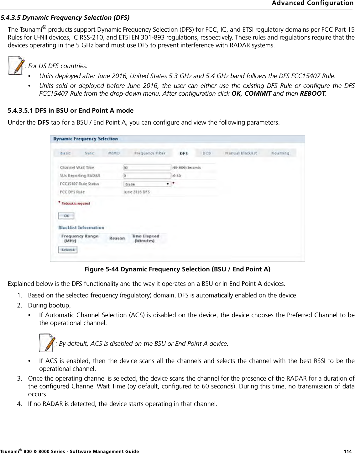 Advanced ConfigurationTsunami® 800 &amp; 8000 Series - Software Management Guide  1145.4.3.5 Dynamic Frequency Selection (DFS)The Tsunami® products support Dynamic Frequency Selection (DFS) for FCC, IC, and ETSI regulatory domains per FCC Part 15Rules for U-NII devices, IC RSS-210, and ETSI EN 301-893 regulations, respectively. These rules and regulations require that thedevices operating in the 5 GHz band must use DFS to prevent interference with RADAR systems.: For US DFS countries:•Units deployed after June 2016, United States 5.3 GHz and 5.4 GHz band follows the DFS FCC15407 Rule.•Units sold or deployed before June 2016, the user can either use the existing DFS Rule or configure the DFSFCC15407 Rule from the drop-down menu. After configuration click OK, COMMIT and then REBOOT.5.4.3.5.1 DFS in BSU or End Point A modeUnder the DFS tab for a BSU / End Point A, you can configure and view the following parameters.Figure 5-44 Dynamic Frequency Selection (BSU / End Point A)Explained below is the DFS functionality and the way it operates on a BSU or in End Point A devices.1. Based on the selected frequency (regulatory) domain, DFS is automatically enabled on the device. 2. During bootup, •If Automatic Channel Selection (ACS) is disabled on the device, the device chooses the Preferred Channel to bethe operational channel.                   : By default, ACS is disabled on the BSU or End Point A device.•If ACS is enabled, then the device scans all the channels and selects the channel with the best RSSI to be theoperational channel.3. Once the operating channel is selected, the device scans the channel for the presence of the RADAR for a duration ofthe configured Channel Wait Time (by default, configured to 60 seconds). During this time, no transmission of dataoccurs.4. If no RADAR is detected, the device starts operating in that channel. 