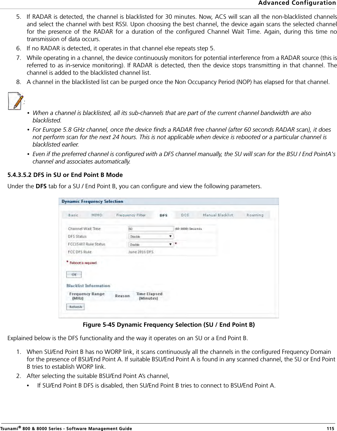 Advanced ConfigurationTsunami® 800 &amp; 8000 Series - Software Management Guide  1155. If RADAR is detected, the channel is blacklisted for 30 minutes. Now, ACS will scan all the non-blacklisted channelsand select the channel with best RSSI. Upon choosing the best channel, the device again scans the selected channelfor the presence of the RADAR for a duration of the configured Channel Wait Time. Again, during this time notransmission of data occurs. 6. If no RADAR is detected, it operates in that channel else repeats step 5.7. While operating in a channel, the device continuously monitors for potential interference from a RADAR source (this isreferred to as in-service monitoring). If RADAR is detected, then the device stops transmitting in that channel. Thechannel is added to the blacklisted channel list.8. A channel in the blacklisted list can be purged once the Non Occupancy Period (NOP) has elapsed for that channel.: •When a channel is blacklisted, all its sub-channels that are part of the current channel bandwidth are also blacklisted.•For Europe 5.8 GHz channel, once the device finds a RADAR free channel (after 60 seconds RADAR scan), it does not perform scan for the next 24 hours. This is not applicable when device is rebooted or a particular channel is blacklisted earlier.•Even if the preferred channel is configured with a DFS channel manually, the SU will scan for the BSU / End PointA&apos;s channel and associates automatically.5.4.3.5.2 DFS in SU or End Point B ModeUnder the DFS tab for a SU / End Point B, you can configure and view the following parameters.Figure 5-45 Dynamic Frequency Selection (SU / End Point B)Explained below is the DFS functionality and the way it operates on an SU or a End Point B.1. When SU/End Point B has no WORP link, it scans continuously all the channels in the configured Frequency Domain for the presence of BSU/End Point A. If suitable BSU/End Point A is found in any scanned channel, the SU or End Point B tries to establish WORP link. 2. After selecting the suitable BSU/End Point A’s channel, •If SU/End Point B DFS is disabled, then SU/End Point B tries to connect to BSU/End Point A.