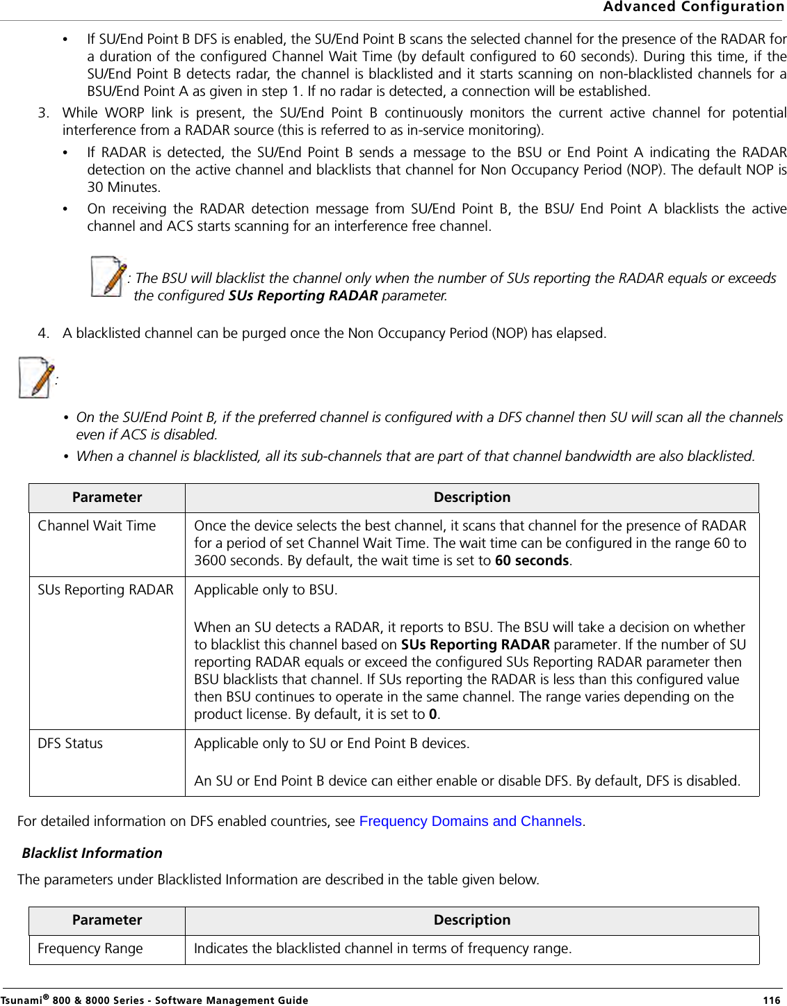 Advanced ConfigurationTsunami® 800 &amp; 8000 Series - Software Management Guide  116•If SU/End Point B DFS is enabled, the SU/End Point B scans the selected channel for the presence of the RADAR fora duration of the configured Channel Wait Time (by default configured to 60 seconds). During this time, if theSU/End Point B detects radar, the channel is blacklisted and it starts scanning on non-blacklisted channels for aBSU/End Point A as given in step 1. If no radar is detected, a connection will be established.       3. While WORP link is present, the SU/End Point B continuously monitors the current active channel for potentialinterference from a RADAR source (this is referred to as in-service monitoring). •If RADAR is detected, the SU/End Point B sends a message to the BSU or End Point A indicating the RADARdetection on the active channel and blacklists that channel for Non Occupancy Period (NOP). The default NOP is30 Minutes. •On receiving the RADAR detection message from SU/End Point B, the BSU/ End Point A blacklists the activechannel and ACS starts scanning for an interference free channel.                    : The BSU will blacklist the channel only when the number of SUs reporting the RADAR equals or exceeds the configured SUs Reporting RADAR parameter.4. A blacklisted channel can be purged once the Non Occupancy Period (NOP) has elapsed.:•On the SU/End Point B, if the preferred channel is configured with a DFS channel then SU will scan all the channels even if ACS is disabled.•When a channel is blacklisted, all its sub-channels that are part of that channel bandwidth are also blacklisted.For detailed information on DFS enabled countries, see Frequency Domains and Channels. Blacklist InformationThe parameters under Blacklisted Information are described in the table given below.Parameter DescriptionChannel Wait Time Once the device selects the best channel, it scans that channel for the presence of RADAR for a period of set Channel Wait Time. The wait time can be configured in the range 60 to 3600 seconds. By default, the wait time is set to 60 seconds. SUs Reporting RADAR Applicable only to BSU.When an SU detects a RADAR, it reports to BSU. The BSU will take a decision on whether to blacklist this channel based on SUs Reporting RADAR parameter. If the number of SU reporting RADAR equals or exceed the configured SUs Reporting RADAR parameter then BSU blacklists that channel. If SUs reporting the RADAR is less than this configured value then BSU continues to operate in the same channel. The range varies depending on the product license. By default, it is set to 0. DFS Status  Applicable only to SU or End Point B devices.An SU or End Point B device can either enable or disable DFS. By default, DFS is disabled.Parameter DescriptionFrequency Range Indicates the blacklisted channel in terms of frequency range. 