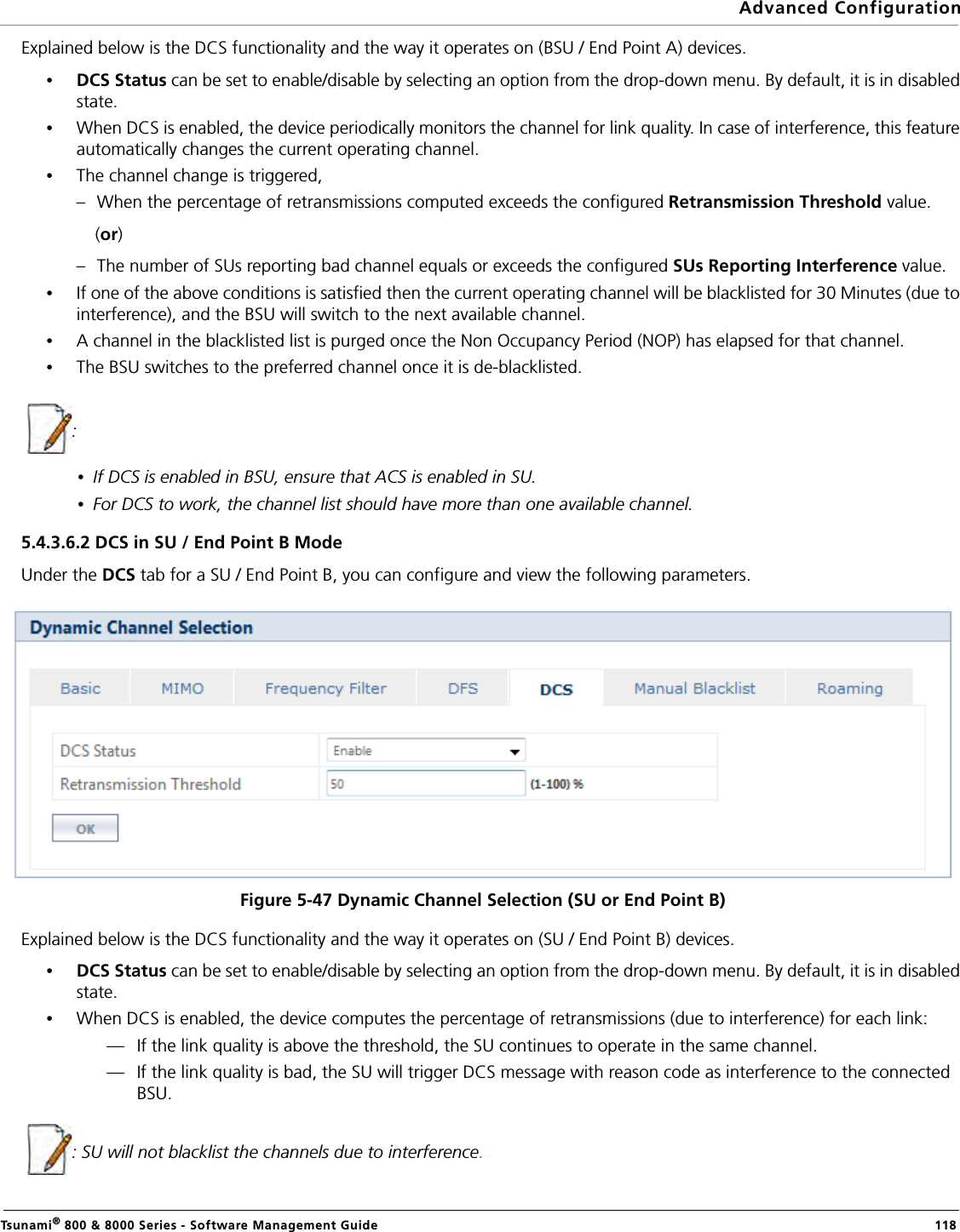 Advanced ConfigurationTsunami® 800 &amp; 8000 Series - Software Management Guide  118Explained below is the DCS functionality and the way it operates on (BSU / End Point A) devices.•DCS Status can be set to enable/disable by selecting an option from the drop-down menu. By default, it is in disabled state. •When DCS is enabled, the device periodically monitors the channel for link quality. In case of interference, this feature automatically changes the current operating channel.•The channel change is triggered,– When the percentage of retransmissions computed exceeds the configured Retransmission Threshold value.               (or)– The number of SUs reporting bad channel equals or exceeds the configured SUs Reporting Interference value. •If one of the above conditions is satisfied then the current operating channel will be blacklisted for 30 Minutes (due to interference), and the BSU will switch to the next available channel.•A channel in the blacklisted list is purged once the Non Occupancy Period (NOP) has elapsed for that channel.•The BSU switches to the preferred channel once it is de-blacklisted. : •If DCS is enabled in BSU, ensure that ACS is enabled in SU.•For DCS to work, the channel list should have more than one available channel.5.4.3.6.2 DCS in SU / End Point B ModeUnder the DCS tab for a SU / End Point B, you can configure and view the following parameters.Figure 5-47 Dynamic Channel Selection (SU or End Point B)Explained below is the DCS functionality and the way it operates on (SU / End Point B) devices.•DCS Status can be set to enable/disable by selecting an option from the drop-down menu. By default, it is in disabled state. •When DCS is enabled, the device computes the percentage of retransmissions (due to interference) for each link: — If the link quality is above the threshold, the SU continues to operate in the same channel. — If the link quality is bad, the SU will trigger DCS message with reason code as interference to the connected BSU.  : SU will not blacklist the channels due to interference.
