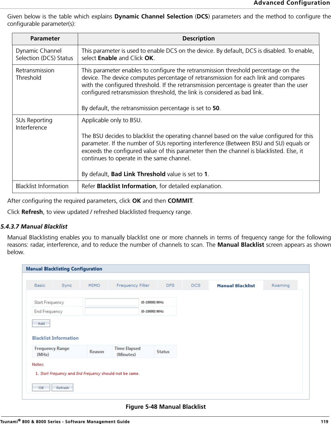 Advanced ConfigurationTsunami® 800 &amp; 8000 Series - Software Management Guide  119Given below is the table which explains Dynamic Channel Selection (DCS) parameters and the method to configure theconfigurable parameter(s):After configuring the required parameters, click OK and then COMMIT.Click Refresh, to view updated / refreshed blacklisted frequency range.5.4.3.7 Manual Blacklist Manual Blacklisting enables you to manually blacklist one or more channels in terms of frequency range for the followingreasons: radar, interference, and to reduce the number of channels to scan. The Manual Blacklist screen appears as shownbelow.Figure 5-48 Manual BlacklistParameter DescriptionDynamic Channel Selection (DCS) StatusThis parameter is used to enable DCS on the device. By default, DCS is disabled. To enable, select Enable and Click OK.Retransmission ThresholdThis parameter enables to configure the retransmission threshold percentage on the device. The device computes percentage of retransmission for each link and compares with the configured threshold. If the retransmission percentage is greater than the user configured retransmission threshold, the link is considered as bad link. By default, the retransmission percentage is set to 50.SUs Reporting InterferenceApplicable only to BSU.The BSU decides to blacklist the operating channel based on the value configured for this parameter. If the number of SUs reporting interference (Between BSU and SU) equals or exceeds the configured value of this parameter then the channel is blacklisted. Else, it continues to operate in the same channel.By default, Bad Link Threshold value is set to 1.Blacklist Information Refer Blacklist Information, for detailed explanation.