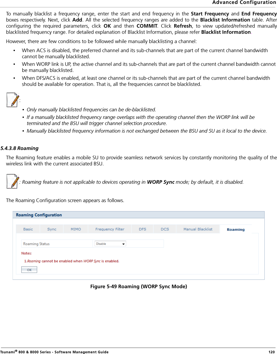 Advanced ConfigurationTsunami® 800 &amp; 8000 Series - Software Management Guide  120To manually blacklist a frequency range, enter the start and end frequency in the Start Frequency and End Frequencyboxes respectively. Next, click Add. All the selected frequency ranges are added to the Blacklist Information table. Afterconfiguring the required parameters, click OK  and then COMMIT. Click Refresh, to view updated/refreshed manuallyblacklisted frequency range. For detailed explanation of Blacklist Information, please refer Blacklist Information. However, there are few conditions to be followed while manually blacklisting a channel:•When ACS is disabled, the preferred channel and its sub-channels that are part of the current channel bandwidth cannot be manually blacklisted.•When WORP link is UP, the active channel and its sub-channels that are part of the current channel bandwidth cannot be manually blacklisted.•When DFS/ACS is enabled, at least one channel or its sub-channels that are part of the current channel bandwidth should be available for operation. That is, all the frequencies cannot be blacklisted.:•Only manually blacklisted frequencies can be de-blacklisted.•If a manually blacklisted frequency range overlaps with the operating channel then the WORP link will be terminated and the BSU will trigger channel selection procedure.•Manually blacklisted frequency information is not exchanged between the BSU and SU as it local to the device.5.4.3.8 RoamingThe Roaming feature enables a mobile SU to provide seamless network services by constantly monitoring the quality of thewireless link with the current associated BSU. : Roaming feature is not applicable to devices operating in WORP Sync mode; by default, it is disabled.The Roaming Configuration screen appears as follows.Figure 5-49 Roaming (WORP Sync Mode)