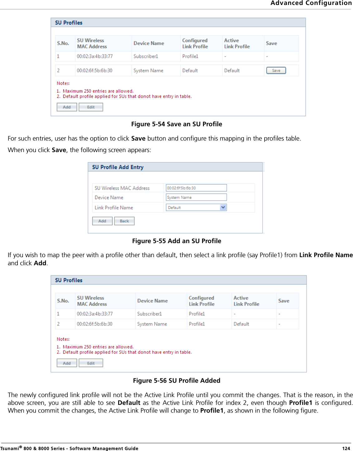 Advanced ConfigurationTsunami® 800 &amp; 8000 Series - Software Management Guide  124Figure 5-54 Save an SU Profile For such entries, user has the option to click Save button and configure this mapping in the profiles table.When you click Save, the following screen appears:Figure 5-55 Add an SU ProfileIf you wish to map the peer with a profile other than default, then select a link profile (say Profile1) from Link Profile Nameand click Add.Figure 5-56 SU Profile AddedThe newly configured link profile will not be the Active Link Profile until you commit the changes. That is the reason, in theabove screen, you are still able to see Default as the Active Link Profile for index 2, even though Profile1 is configured.When you commit the changes, the Active Link Profile will change to Profile1, as shown in the following figure.