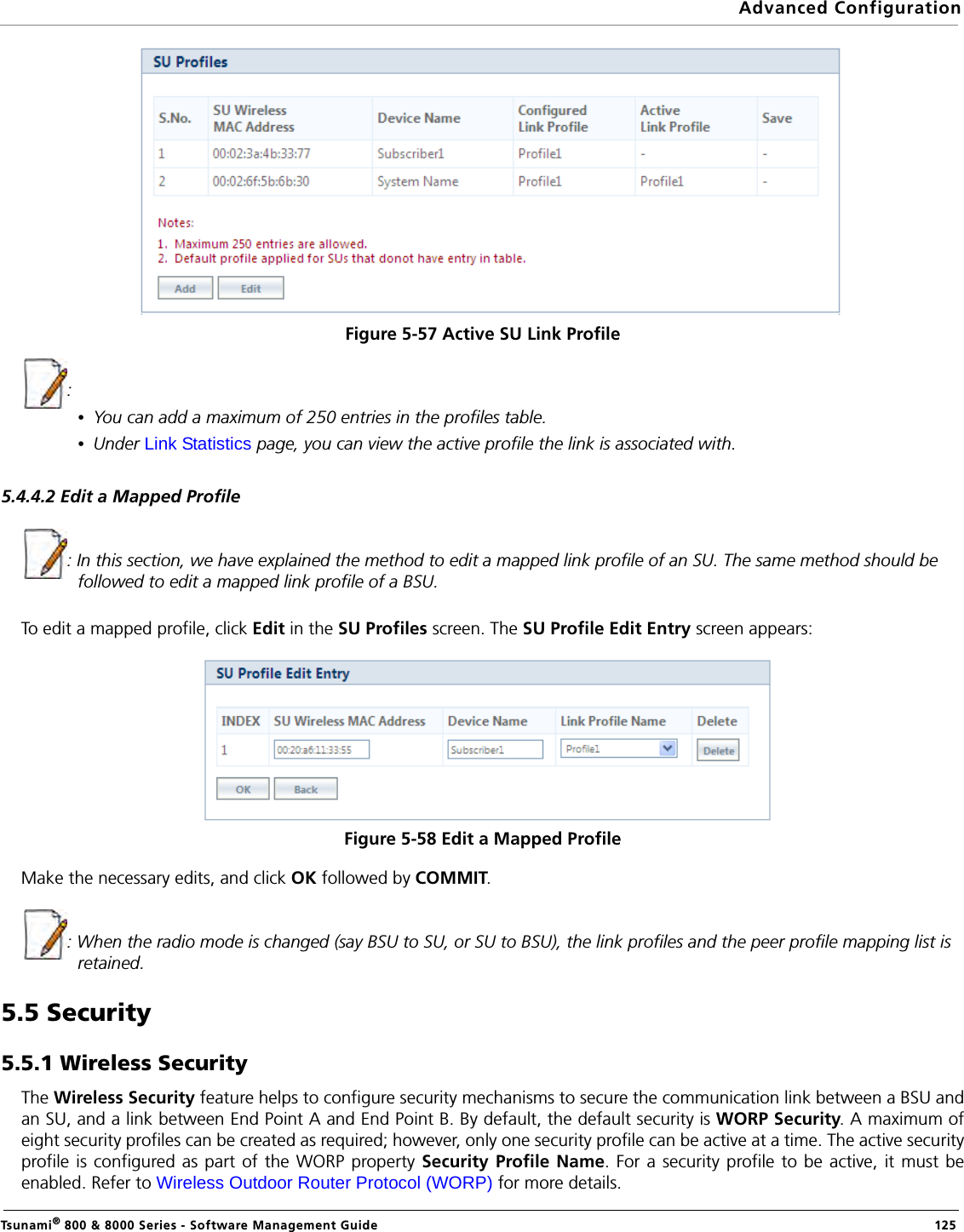 Advanced ConfigurationTsunami® 800 &amp; 8000 Series - Software Management Guide  125Figure 5-57 Active SU Link Profile : •You can add a maximum of 250 entries in the profiles table.•Under Link Statistics page, you can view the active profile the link is associated with. 5.4.4.2 Edit a Mapped Profile: In this section, we have explained the method to edit a mapped link profile of an SU. The same method should be followed to edit a mapped link profile of a BSU.To edit a mapped profile, click Edit in the SU Profiles screen. The SU Profile Edit Entry screen appears:Figure 5-58 Edit a Mapped ProfileMake the necessary edits, and click OK followed by COMMIT.: When the radio mode is changed (say BSU to SU, or SU to BSU), the link profiles and the peer profile mapping list is retained.5.5 Security5.5.1 Wireless SecurityThe Wireless Security feature helps to configure security mechanisms to secure the communication link between a BSU andan SU, and a link between End Point A and End Point B. By default, the default security is WORP Security. A maximum ofeight security profiles can be created as required; however, only one security profile can be active at a time. The active securityprofile is configured as part of the WORP property Security Profile Name. For a security profile to be active, it must beenabled. Refer to Wireless Outdoor Router Protocol (WORP) for more details.