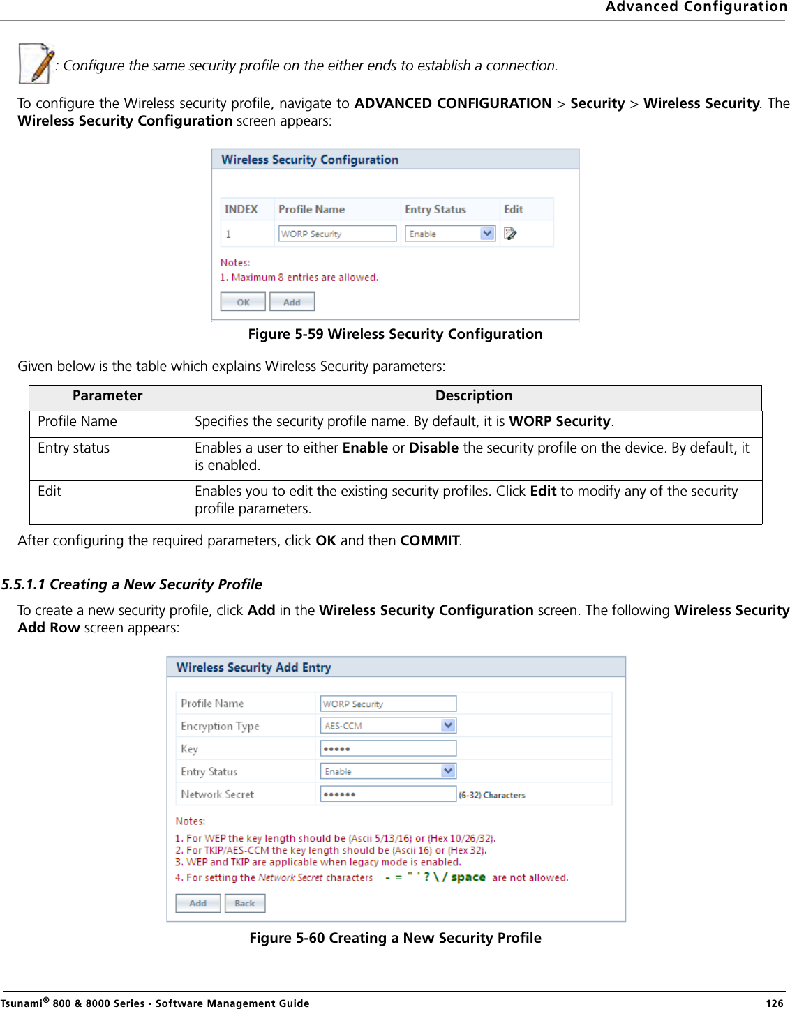 Advanced ConfigurationTsunami® 800 &amp; 8000 Series - Software Management Guide  126: Configure the same security profile on the either ends to establish a connection.To configure the Wireless security profile, navigate to ADVANCED CONFIGURATION &gt; Security &gt; Wireless Security. TheWireless Security Configuration screen appears:Figure 5-59 Wireless Security ConfigurationGiven below is the table which explains Wireless Security parameters:After configuring the required parameters, click OK and then COMMIT.5.5.1.1 Creating a New Security ProfileTo create a new security profile, click Add in the Wireless Security Configuration screen. The following Wireless SecurityAdd Row screen appears:     Figure 5-60 Creating a New Security ProfileParameter DescriptionProfile Name Specifies the security profile name. By default, it is WORP Security.Entry status Enables a user to either Enable or Disable the security profile on the device. By default, it is enabled.Edit Enables you to edit the existing security profiles. Click Edit to modify any of the security profile parameters.