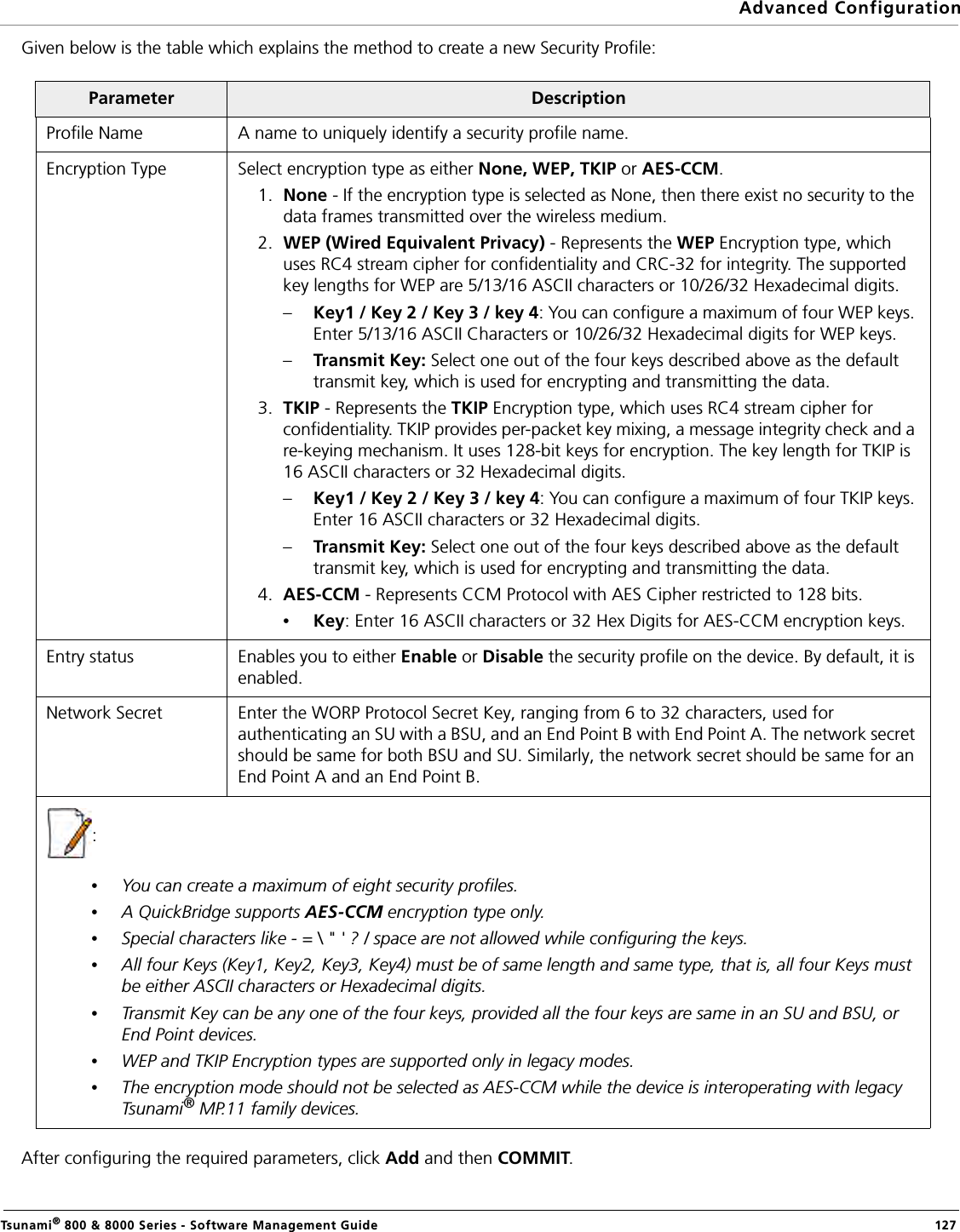 Advanced ConfigurationTsunami® 800 &amp; 8000 Series - Software Management Guide  127Given below is the table which explains the method to create a new Security Profile:After configuring the required parameters, click Add and then COMMIT.Parameter DescriptionProfile Name A name to uniquely identify a security profile name.Encryption Type Select encryption type as either None, WEP, TKIP or AES-CCM.1. None - If the encryption type is selected as None, then there exist no security to the data frames transmitted over the wireless medium.2. WEP (Wired Equivalent Privacy) - Represents the WEP Encryption type, which uses RC4 stream cipher for confidentiality and CRC-32 for integrity. The supported key lengths for WEP are 5/13/16 ASCII characters or 10/26/32 Hexadecimal digits. –Key1 / Key 2 / Key 3 / key 4: You can configure a maximum of four WEP keys. Enter 5/13/16 ASCII Characters or 10/26/32 Hexadecimal digits for WEP keys.–Transmit Key: Select one out of the four keys described above as the default transmit key, which is used for encrypting and transmitting the data.3. TKIP - Represents the TKIP Encryption type, which uses RC4 stream cipher for confidentiality. TKIP provides per-packet key mixing, a message integrity check and a re-keying mechanism. It uses 128-bit keys for encryption. The key length for TKIP is 16 ASCII characters or 32 Hexadecimal digits. –Key1 / Key 2 / Key 3 / key 4: You can configure a maximum of four TKIP keys. Enter 16 ASCII characters or 32 Hexadecimal digits. –Transmit Key: Select one out of the four keys described above as the default transmit key, which is used for encrypting and transmitting the data.4. AES-CCM - Represents CCM Protocol with AES Cipher restricted to 128 bits.•Key: Enter 16 ASCII characters or 32 Hex Digits for AES-CCM encryption keys.Entry status Enables you to either Enable or Disable the security profile on the device. By default, it is enabled.Network Secret Enter the WORP Protocol Secret Key, ranging from 6 to 32 characters, used for authenticating an SU with a BSU, and an End Point B with End Point A. The network secret should be same for both BSU and SU. Similarly, the network secret should be same for an End Point A and an End Point B.: •You can create a maximum of eight security profiles.•A QuickBridge supports AES-CCM encryption type only.•Special characters like - = \ &quot; &apos; ? / space are not allowed while configuring the keys.•All four Keys (Key1, Key2, Key3, Key4) must be of same length and same type, that is, all four Keys must be either ASCII characters or Hexadecimal digits.•Transmit Key can be any one of the four keys, provided all the four keys are same in an SU and BSU, or End Point devices.•WEP and TKIP Encryption types are supported only in legacy modes. •The encryption mode should not be selected as AES-CCM while the device is interoperating with legacy Tsunami® MP.11 family devices.