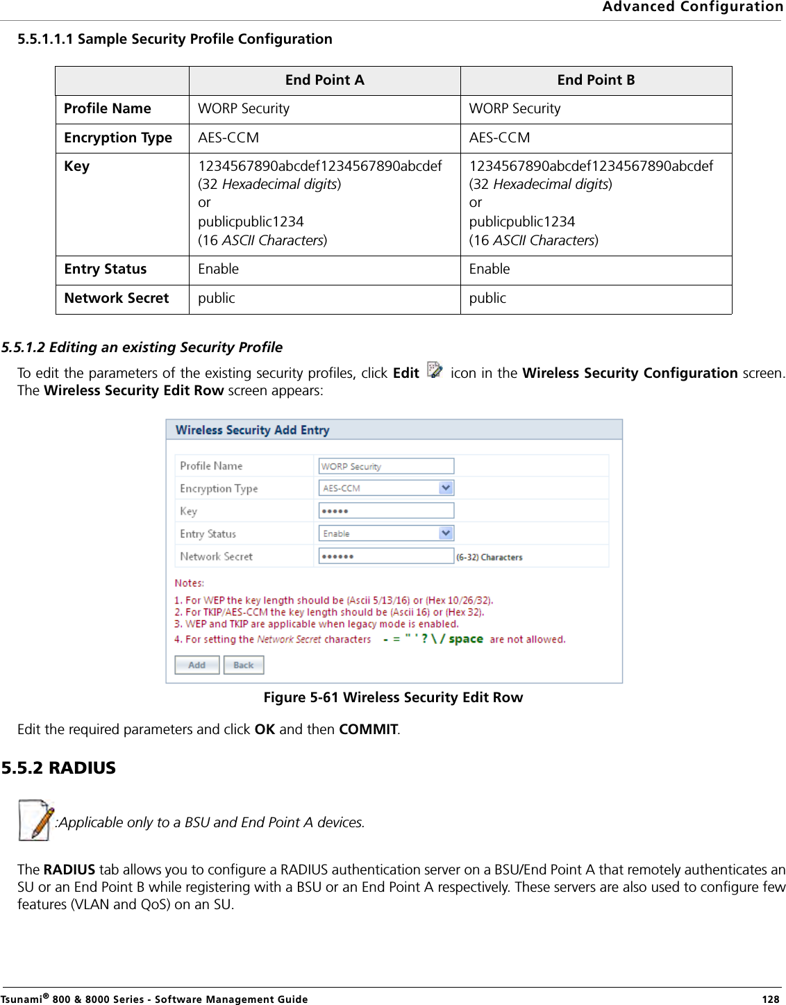 Advanced ConfigurationTsunami® 800 &amp; 8000 Series - Software Management Guide  1285.5.1.1.1 Sample Security Profile Configuration5.5.1.2 Editing an existing Security ProfileTo edit the parameters of the existing security profiles, click Edit   icon in the Wireless Security Configuration screen.The Wireless Security Edit Row screen appears:Figure 5-61 Wireless Security Edit RowEdit the required parameters and click OK and then COMMIT. 5.5.2 RADIUS :Applicable only to a BSU and End Point A devices.The RADIUS tab allows you to configure a RADIUS authentication server on a BSU/End Point A that remotely authenticates anSU or an End Point B while registering with a BSU or an End Point A respectively. These servers are also used to configure fewfeatures (VLAN and QoS) on an SU.End Point A End Point BProfile Name WORP Security WORP SecurityEncryption Type AES-CCM AES-CCMKey  1234567890abcdef1234567890abcdef (32 Hexadecimal digits)orpublicpublic1234(16 ASCII Characters)1234567890abcdef1234567890abcdef (32 Hexadecimal digits)orpublicpublic1234(16 ASCII Characters)Entry Status Enable EnableNetwork Secret public public