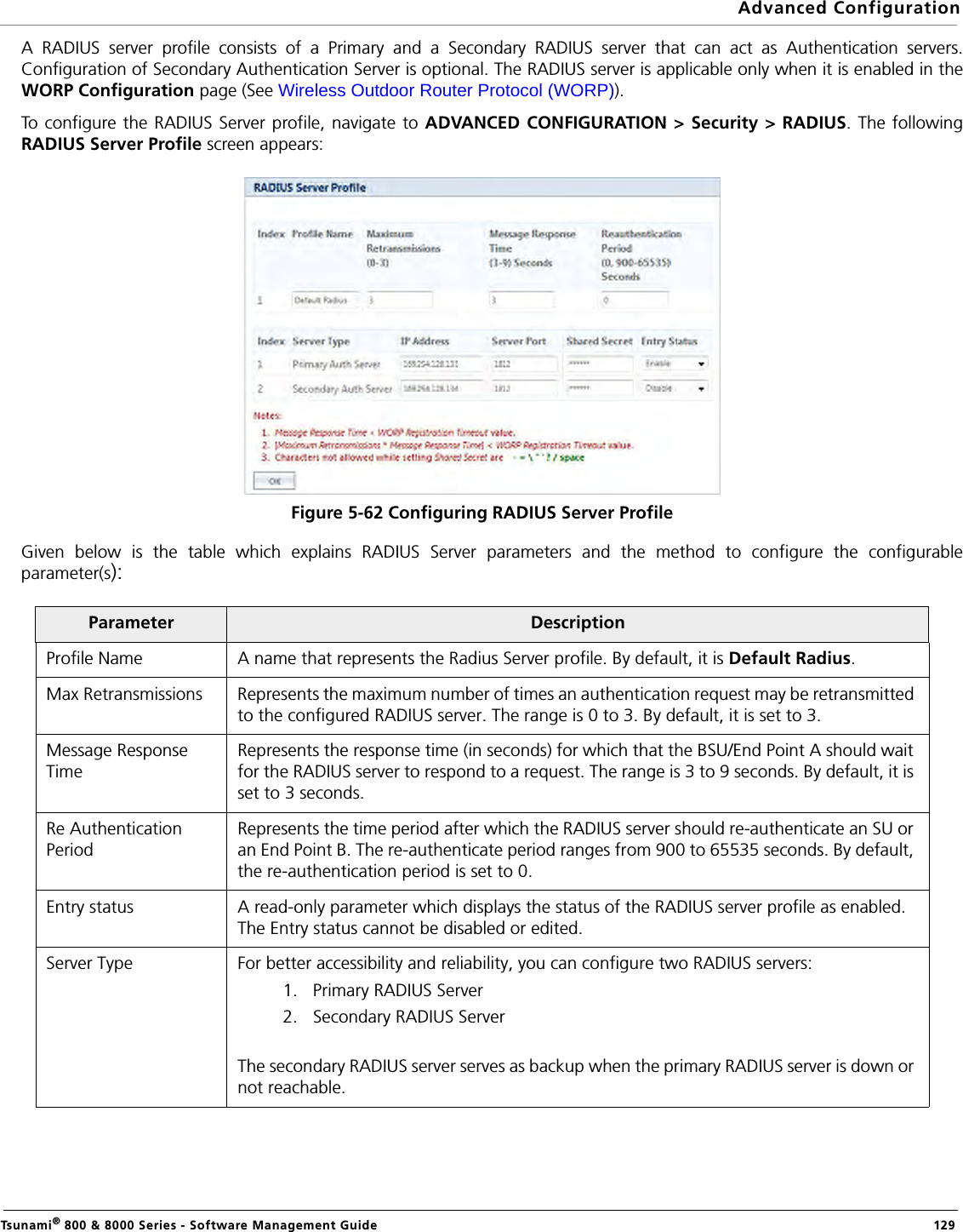 Advanced ConfigurationTsunami® 800 &amp; 8000 Series - Software Management Guide  129A RADIUS server profile consists of a Primary and a Secondary RADIUS server that can act as Authentication servers.Configuration of Secondary Authentication Server is optional. The RADIUS server is applicable only when it is enabled in theWORP Configuration page (See Wireless Outdoor Router Protocol (WORP)).To configure the RADIUS Server profile, navigate to ADVANCED CONFIGURATION &gt; Security &gt; RADIUS. The followingRADIUS Server Profile screen appears:Figure 5-62 Configuring RADIUS Server ProfileGiven below is the table which explains RADIUS Server parameters and the method to configure the configurableparameter(s):Parameter DescriptionProfile Name A name that represents the Radius Server profile. By default, it is Default Radius.Max Retransmissions Represents the maximum number of times an authentication request may be retransmitted to the configured RADIUS server. The range is 0 to 3. By default, it is set to 3.Message Response TimeRepresents the response time (in seconds) for which that the BSU/End Point A should wait for the RADIUS server to respond to a request. The range is 3 to 9 seconds. By default, it is set to 3 seconds.Re Authentication PeriodRepresents the time period after which the RADIUS server should re-authenticate an SU or an End Point B. The re-authenticate period ranges from 900 to 65535 seconds. By default, the re-authentication period is set to 0.Entry status A read-only parameter which displays the status of the RADIUS server profile as enabled. The Entry status cannot be disabled or edited.Server Type For better accessibility and reliability, you can configure two RADIUS servers:1. Primary RADIUS Server2. Secondary RADIUS ServerThe secondary RADIUS server serves as backup when the primary RADIUS server is down or not reachable.