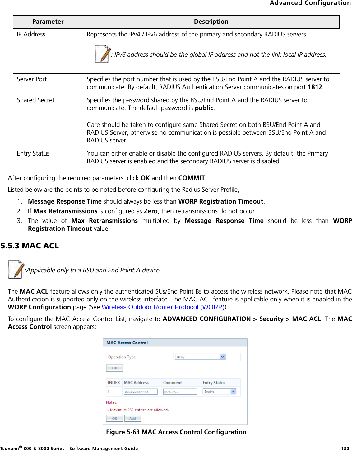 Advanced ConfigurationTsunami® 800 &amp; 8000 Series - Software Management Guide  130After configuring the required parameters, click OK and then COMMIT.Listed below are the points to be noted before configuring the Radius Server Profile,1. Message Response Time should always be less than WORP Registration Timeout.2. If Max Retransmissions is configured as Zero, then retransmissions do not occur.3. The value of  Max Retransmissions multiplied by Message Response Time should be less than WORPRegistration Timeout value. 5.5.3 MAC ACL:Applicable only to a BSU and End Point A device.The MAC ACL feature allows only the authenticated SUs/End Point Bs to access the wireless network. Please note that MACAuthentication is supported only on the wireless interface. The MAC ACL feature is applicable only when it is enabled in theWORP Configuration page (See Wireless Outdoor Router Protocol (WORP)).To configure the MAC Access Control List, navigate to ADVANCED CONFIGURATION &gt; Security &gt; MAC ACL. The MACAccess Control screen appears:Figure 5-63 MAC Access Control ConfigurationIP Address Represents the IPv4 / IPv6 address of the primary and secondary RADIUS servers.: IPv6 address should be the global IP address and not the link local IP address.Server Port Specifies the port number that is used by the BSU/End Point A and the RADIUS server to communicate. By default, RADIUS Authentication Server communicates on port 1812.Shared Secret Specifies the password shared by the BSU/End Point A and the RADIUS server to communicate. The default password is public.Care should be taken to configure same Shared Secret on both BSU/End Point A and RADIUS Server, otherwise no communication is possible between BSU/End Point A and RADIUS server.Entry Status You can either enable or disable the configured RADIUS servers. By default, the Primary RADIUS server is enabled and the secondary RADIUS server is disabled. Parameter Description