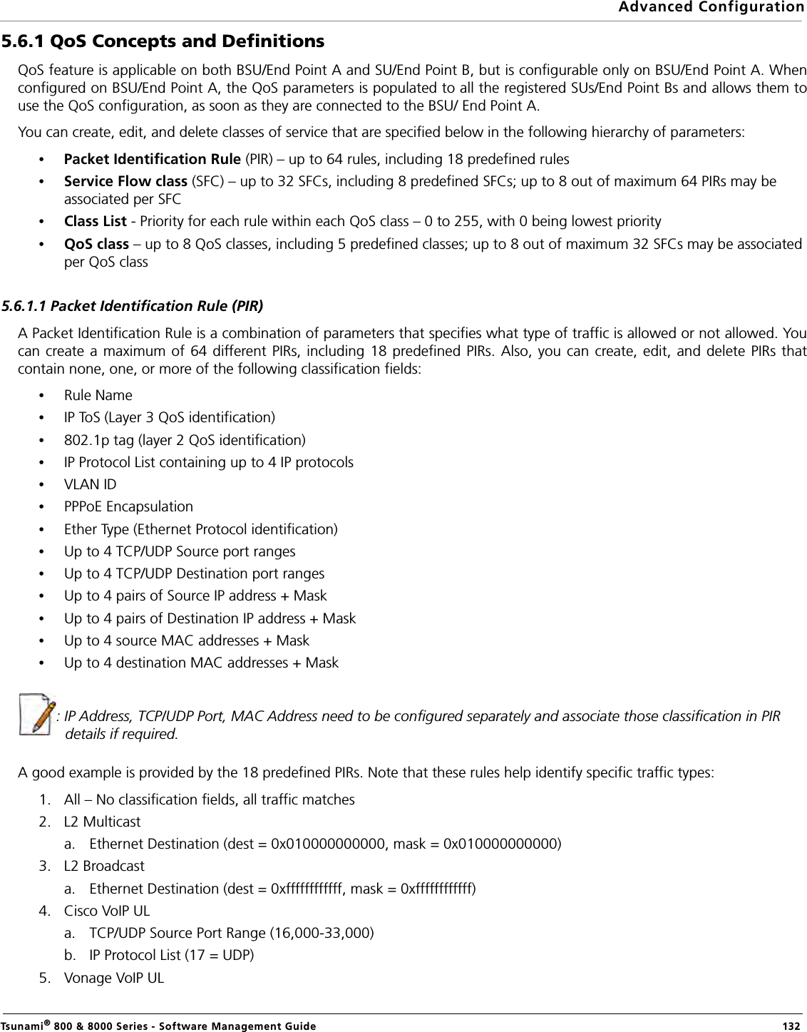 Advanced ConfigurationTsunami® 800 &amp; 8000 Series - Software Management Guide  1325.6.1 QoS Concepts and Definitions QoS feature is applicable on both BSU/End Point A and SU/End Point B, but is configurable only on BSU/End Point A. Whenconfigured on BSU/End Point A, the QoS parameters is populated to all the registered SUs/End Point Bs and allows them touse the QoS configuration, as soon as they are connected to the BSU/ End Point A.You can create, edit, and delete classes of service that are specified below in the following hierarchy of parameters:•Packet Identification Rule (PIR) – up to 64 rules, including 18 predefined rules•Service Flow class (SFC) – up to 32 SFCs, including 8 predefined SFCs; up to 8 out of maximum 64 PIRs may be associated per SFC•Class List - Priority for each rule within each QoS class – 0 to 255, with 0 being lowest priority•QoS class – up to 8 QoS classes, including 5 predefined classes; up to 8 out of maximum 32 SFCs may be associated per QoS class5.6.1.1 Packet Identification Rule (PIR)A Packet Identification Rule is a combination of parameters that specifies what type of traffic is allowed or not allowed. Youcan create a maximum of 64 different PIRs, including 18 predefined PIRs. Also, you can create, edit, and delete PIRs thatcontain none, one, or more of the following classification fields:•Rule Name•IP ToS (Layer 3 QoS identification)•802.1p tag (layer 2 QoS identification)•IP Protocol List containing up to 4 IP protocols•VLAN ID•PPPoE Encapsulation•Ether Type (Ethernet Protocol identification)•Up to 4 TCP/UDP Source port ranges•Up to 4 TCP/UDP Destination port ranges•Up to 4 pairs of Source IP address + Mask•Up to 4 pairs of Destination IP address + Mask•Up to 4 source MAC addresses + Mask•Up to 4 destination MAC addresses + Mask: IP Address, TCP/UDP Port, MAC Address need to be configured separately and associate those classification in PIR details if required.A good example is provided by the 18 predefined PIRs. Note that these rules help identify specific traffic types:1. All – No classification fields, all traffic matches2. L2 Multicasta. Ethernet Destination (dest = 0x010000000000, mask = 0x010000000000)3. L2 Broadcasta. Ethernet Destination (dest = 0xffffffffffff, mask = 0xffffffffffff)4. Cisco VoIP ULa. TCP/UDP Source Port Range (16,000-33,000)b. IP Protocol List (17 = UDP)5. Vonage VoIP UL