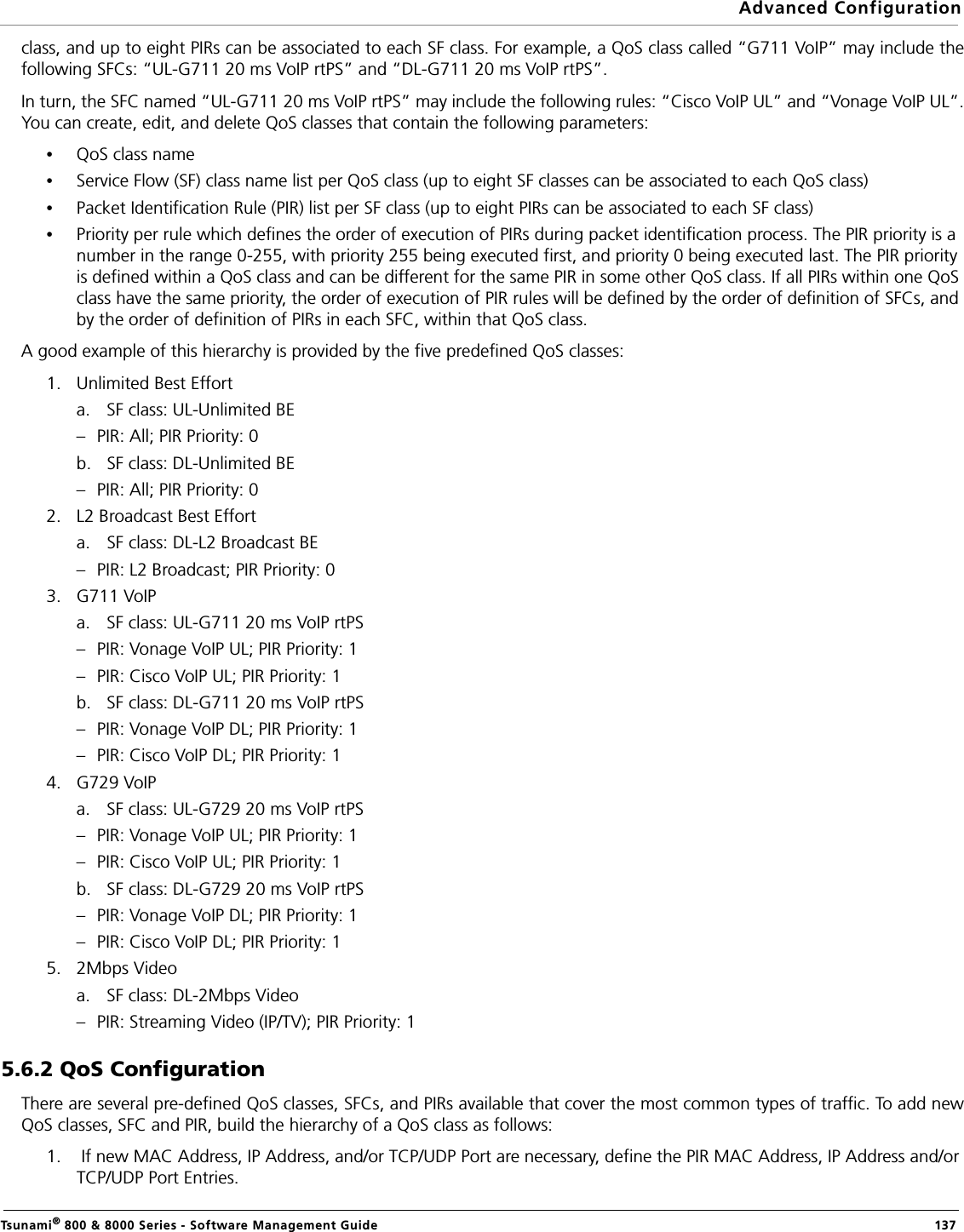 Advanced ConfigurationTsunami® 800 &amp; 8000 Series - Software Management Guide  137class, and up to eight PIRs can be associated to each SF class. For example, a QoS class called “G711 VoIP” may include thefollowing SFCs: “UL-G711 20 ms VoIP rtPS” and “DL-G711 20 ms VoIP rtPS”.In turn, the SFC named “UL-G711 20 ms VoIP rtPS” may include the following rules: “Cisco VoIP UL” and “Vonage VoIP UL”.You can create, edit, and delete QoS classes that contain the following parameters:•QoS class name•Service Flow (SF) class name list per QoS class (up to eight SF classes can be associated to each QoS class)•Packet Identification Rule (PIR) list per SF class (up to eight PIRs can be associated to each SF class)•Priority per rule which defines the order of execution of PIRs during packet identification process. The PIR priority is a number in the range 0-255, with priority 255 being executed first, and priority 0 being executed last. The PIR priority is defined within a QoS class and can be different for the same PIR in some other QoS class. If all PIRs within one QoS class have the same priority, the order of execution of PIR rules will be defined by the order of definition of SFCs, and by the order of definition of PIRs in each SFC, within that QoS class.A good example of this hierarchy is provided by the five predefined QoS classes:1. Unlimited Best Efforta. SF class: UL-Unlimited BE – PIR: All; PIR Priority: 0b. SF class: DL-Unlimited BE – PIR: All; PIR Priority: 02. L2 Broadcast Best Efforta. SF class: DL-L2 Broadcast BE – PIR: L2 Broadcast; PIR Priority: 03. G711 VoIPa. SF class: UL-G711 20 ms VoIP rtPS– PIR: Vonage VoIP UL; PIR Priority: 1– PIR: Cisco VoIP UL; PIR Priority: 1b. SF class: DL-G711 20 ms VoIP rtPS – PIR: Vonage VoIP DL; PIR Priority: 1– PIR: Cisco VoIP DL; PIR Priority: 14. G729 VoIPa. SF class: UL-G729 20 ms VoIP rtPS – PIR: Vonage VoIP UL; PIR Priority: 1– PIR: Cisco VoIP UL; PIR Priority: 1b. SF class: DL-G729 20 ms VoIP rtPS – PIR: Vonage VoIP DL; PIR Priority: 1– PIR: Cisco VoIP DL; PIR Priority: 15. 2Mbps Videoa. SF class: DL-2Mbps Video– PIR: Streaming Video (IP/TV); PIR Priority: 15.6.2 QoS ConfigurationThere are several pre-defined QoS classes, SFCs, and PIRs available that cover the most common types of traffic. To add newQoS classes, SFC and PIR, build the hierarchy of a QoS class as follows:1.  If new MAC Address, IP Address, and/or TCP/UDP Port are necessary, define the PIR MAC Address, IP Address and/or TCP/UDP Port Entries.