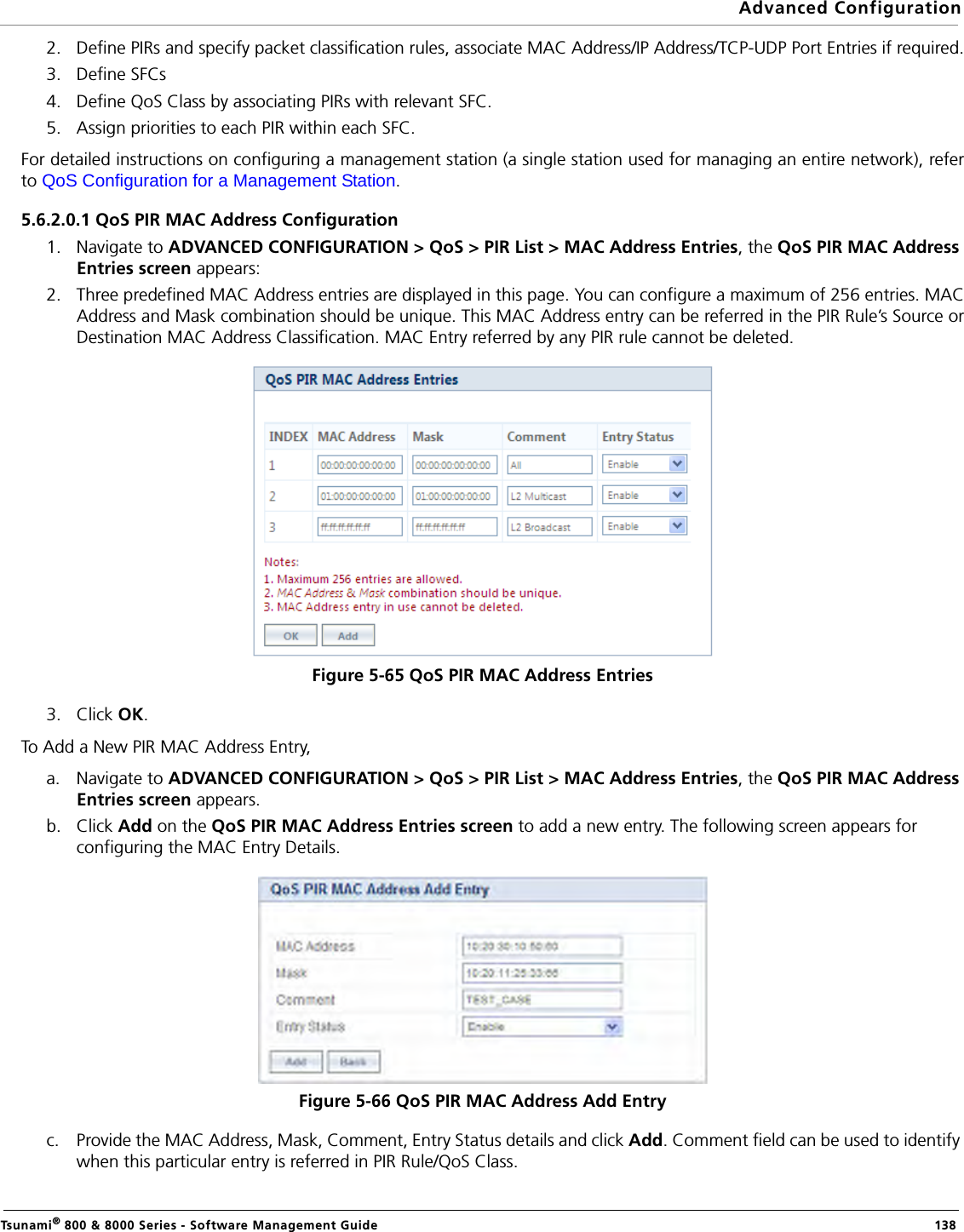 Advanced ConfigurationTsunami® 800 &amp; 8000 Series - Software Management Guide  1382. Define PIRs and specify packet classification rules, associate MAC Address/IP Address/TCP-UDP Port Entries if required.3. Define SFCs4. Define QoS Class by associating PIRs with relevant SFC.5. Assign priorities to each PIR within each SFC.For detailed instructions on configuring a management station (a single station used for managing an entire network), referto QoS Configuration for a Management Station.5.6.2.0.1 QoS PIR MAC Address Configuration1. Navigate to ADVANCED CONFIGURATION &gt; QoS &gt; PIR List &gt; MAC Address Entries, the QoS PIR MAC Address Entries screen appears: 2. Three predefined MAC Address entries are displayed in this page. You can configure a maximum of 256 entries. MACAddress and Mask combination should be unique. This MAC Address entry can be referred in the PIR Rule’s Source orDestination MAC Address Classification. MAC Entry referred by any PIR rule cannot be deleted.Figure 5-65 QoS PIR MAC Address Entries3. Click OK.To Add a New PIR MAC Address Entry,a. Navigate to ADVANCED CONFIGURATION &gt; QoS &gt; PIR List &gt; MAC Address Entries, the QoS PIR MAC Address Entries screen appears.b. Click Add on the QoS PIR MAC Address Entries screen to add a new entry. The following screen appears for configuring the MAC Entry Details.Figure 5-66 QoS PIR MAC Address Add Entryc. Provide the MAC Address, Mask, Comment, Entry Status details and click Add. Comment field can be used to identify when this particular entry is referred in PIR Rule/QoS Class.