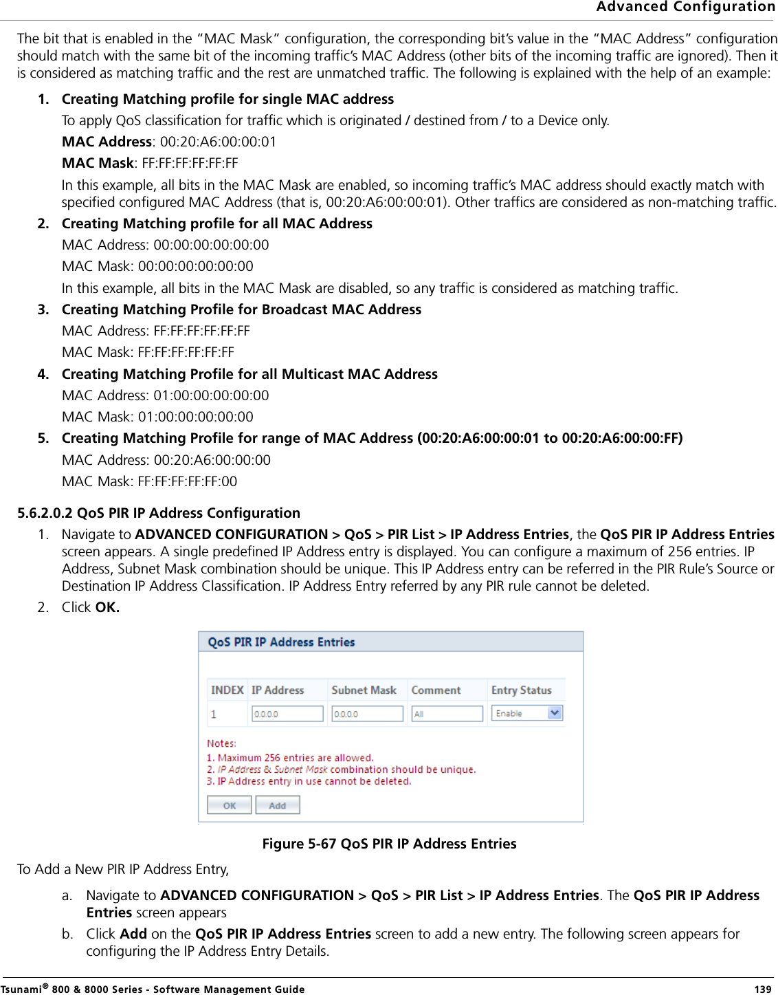 Advanced ConfigurationTsunami® 800 &amp; 8000 Series - Software Management Guide  139The bit that is enabled in the “MAC Mask” configuration, the corresponding bit’s value in the “MAC Address” configurationshould match with the same bit of the incoming traffic’s MAC Address (other bits of the incoming traffic are ignored). Then itis considered as matching traffic and the rest are unmatched traffic. The following is explained with the help of an example:1. Creating Matching profile for single MAC address To apply QoS classification for traffic which is originated / destined from / to a Device only. MAC Address: 00:20:A6:00:00:01MAC Mask: FF:FF:FF:FF:FF:FFIn this example, all bits in the MAC Mask are enabled, so incoming traffic’s MAC address should exactly match with specified configured MAC Address (that is, 00:20:A6:00:00:01). Other traffics are considered as non-matching traffic.2. Creating Matching profile for all MAC Address MAC Address: 00:00:00:00:00:00MAC Mask: 00:00:00:00:00:00In this example, all bits in the MAC Mask are disabled, so any traffic is considered as matching traffic.3. Creating Matching Profile for Broadcast MAC Address MAC Address: FF:FF:FF:FF:FF:FFMAC Mask: FF:FF:FF:FF:FF:FF4. Creating Matching Profile for all Multicast MAC Address MAC Address: 01:00:00:00:00:00MAC Mask: 01:00:00:00:00:005. Creating Matching Profile for range of MAC Address (00:20:A6:00:00:01 to 00:20:A6:00:00:FF) MAC Address: 00:20:A6:00:00:00MAC Mask: FF:FF:FF:FF:FF:005.6.2.0.2 QoS PIR IP Address Configuration1. Navigate to ADVANCED CONFIGURATION &gt; QoS &gt; PIR List &gt; IP Address Entries, the QoS PIR IP Address Entries screen appears. A single predefined IP Address entry is displayed. You can configure a maximum of 256 entries. IP Address, Subnet Mask combination should be unique. This IP Address entry can be referred in the PIR Rule’s Source or Destination IP Address Classification. IP Address Entry referred by any PIR rule cannot be deleted.2. Click OK.Figure 5-67 QoS PIR IP Address EntriesTo Add a New PIR IP Address Entry,a. Navigate to ADVANCED CONFIGURATION &gt; QoS &gt; PIR List &gt; IP Address Entries. The QoS PIR IP Address Entries screen appearsb. Click Add on the QoS PIR IP Address Entries screen to add a new entry. The following screen appears for configuring the IP Address Entry Details.