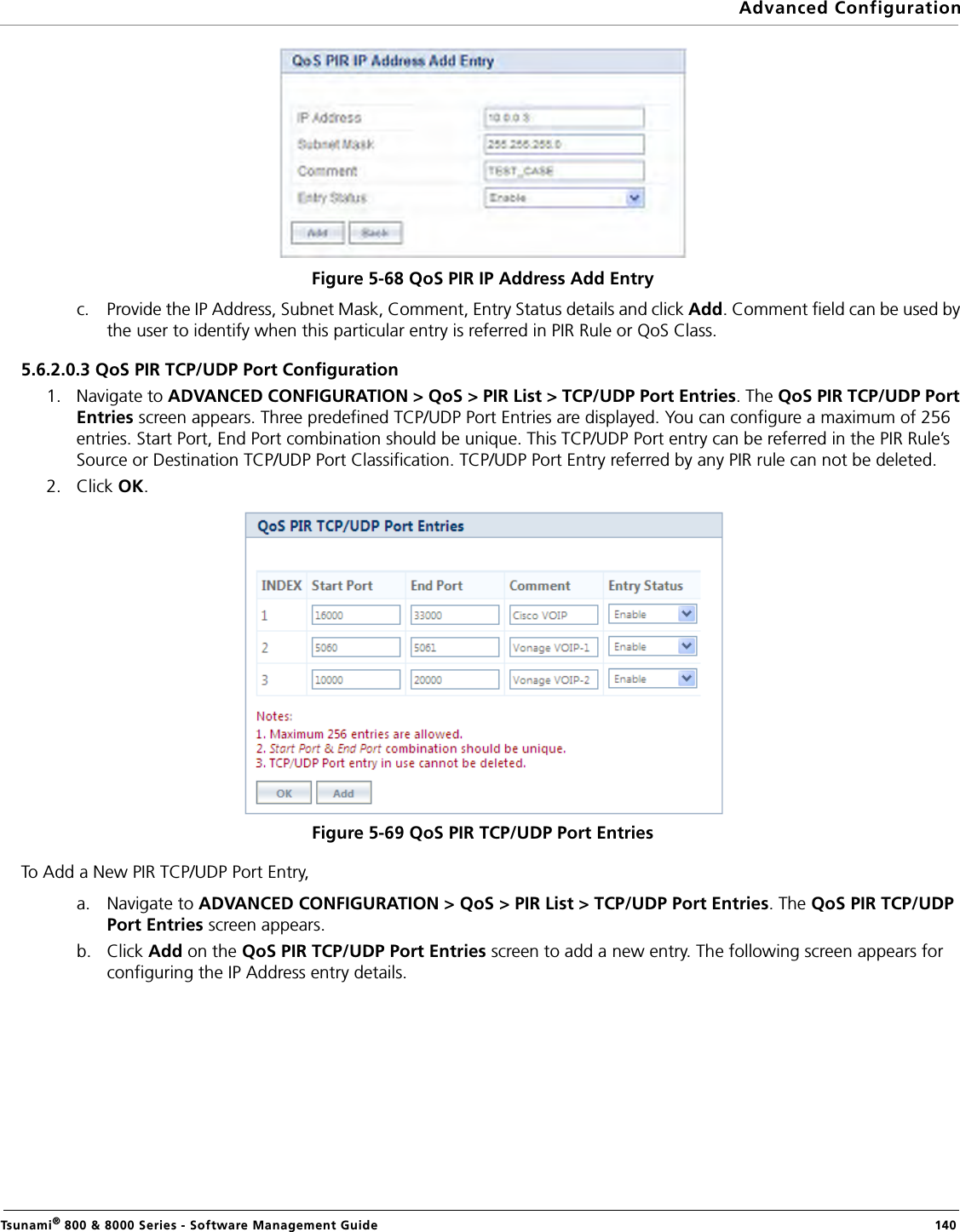 Advanced ConfigurationTsunami® 800 &amp; 8000 Series - Software Management Guide  140Figure 5-68 QoS PIR IP Address Add Entryc. Provide the IP Address, Subnet Mask, Comment, Entry Status details and click Add. Comment field can be used by the user to identify when this particular entry is referred in PIR Rule or QoS Class.5.6.2.0.3 QoS PIR TCP/UDP Port Configuration1. Navigate to ADVANCED CONFIGURATION &gt; QoS &gt; PIR List &gt; TCP/UDP Port Entries. The QoS PIR TCP/UDP Port Entries screen appears. Three predefined TCP/UDP Port Entries are displayed. You can configure a maximum of 256 entries. Start Port, End Port combination should be unique. This TCP/UDP Port entry can be referred in the PIR Rule’s Source or Destination TCP/UDP Port Classification. TCP/UDP Port Entry referred by any PIR rule can not be deleted.2. Click OK.Figure 5-69 QoS PIR TCP/UDP Port EntriesTo Add a New PIR TCP/UDP Port Entry,a. Navigate to ADVANCED CONFIGURATION &gt; QoS &gt; PIR List &gt; TCP/UDP Port Entries. The QoS PIR TCP/UDP Port Entries screen appears.b. Click Add on the QoS PIR TCP/UDP Port Entries screen to add a new entry. The following screen appears for configuring the IP Address entry details.