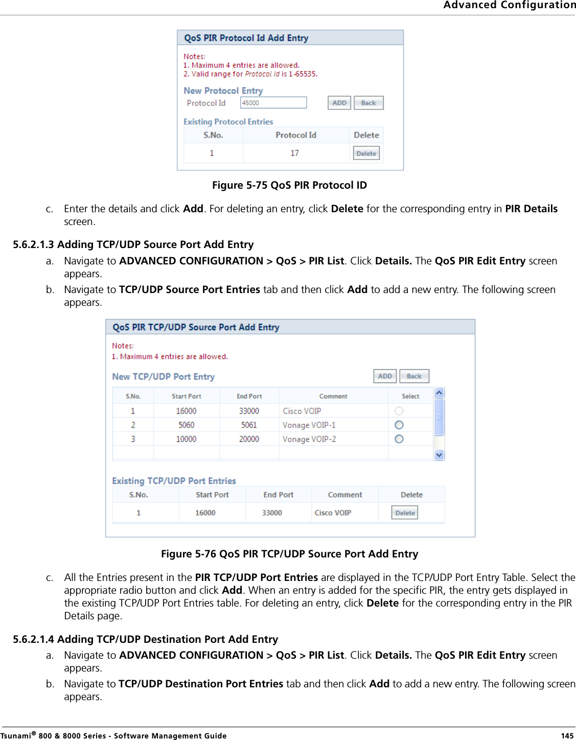 Advanced ConfigurationTsunami® 800 &amp; 8000 Series - Software Management Guide  145Figure 5-75 QoS PIR Protocol IDc. Enter the details and click Add. For deleting an entry, click Delete for the corresponding entry in PIR Details screen.5.6.2.1.3 Adding TCP/UDP Source Port Add Entrya. Navigate to ADVANCED CONFIGURATION &gt; QoS &gt; PIR List. Click Details. The QoS PIR Edit Entry screen appears.b. Navigate to TCP/UDP Source Port Entries tab and then click Add to add a new entry. The following screen appears.Figure 5-76 QoS PIR TCP/UDP Source Port Add Entryc. All the Entries present in the PIR TCP/UDP Port Entries are displayed in the TCP/UDP Port Entry Table. Select the appropriate radio button and click Add. When an entry is added for the specific PIR, the entry gets displayed in the existing TCP/UDP Port Entries table. For deleting an entry, click Delete for the corresponding entry in the PIR Details page.5.6.2.1.4 Adding TCP/UDP Destination Port Add Entrya. Navigate to ADVANCED CONFIGURATION &gt; QoS &gt; PIR List. Click Details. The QoS PIR Edit Entry screen appears.b. Navigate to TCP/UDP Destination Port Entries tab and then click Add to add a new entry. The following screen appears. 