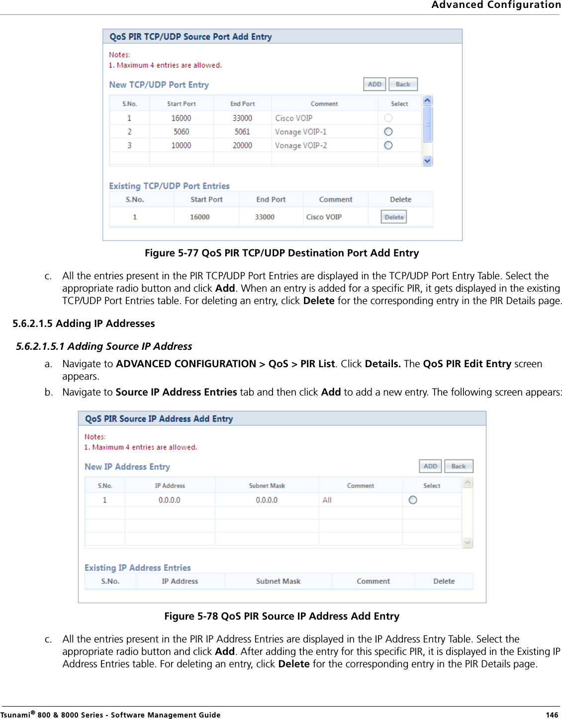 Advanced ConfigurationTsunami® 800 &amp; 8000 Series - Software Management Guide  146Figure 5-77 QoS PIR TCP/UDP Destination Port Add Entryc. All the entries present in the PIR TCP/UDP Port Entries are displayed in the TCP/UDP Port Entry Table. Select the appropriate radio button and click Add. When an entry is added for a specific PIR, it gets displayed in the existing TCP/UDP Port Entries table. For deleting an entry, click Delete for the corresponding entry in the PIR Details page.5.6.2.1.5 Adding IP Addresses5.6.2.1.5.1 Adding Source IP Addressa. Navigate to ADVANCED CONFIGURATION &gt; QoS &gt; PIR List. Click Details. The QoS PIR Edit Entry screen appears.b. Navigate to Source IP Address Entries tab and then click Add to add a new entry. The following screen appears:Figure 5-78 QoS PIR Source IP Address Add Entryc. All the entries present in the PIR IP Address Entries are displayed in the IP Address Entry Table. Select the appropriate radio button and click Add. After adding the entry for this specific PIR, it is displayed in the Existing IP Address Entries table. For deleting an entry, click Delete for the corresponding entry in the PIR Details page.