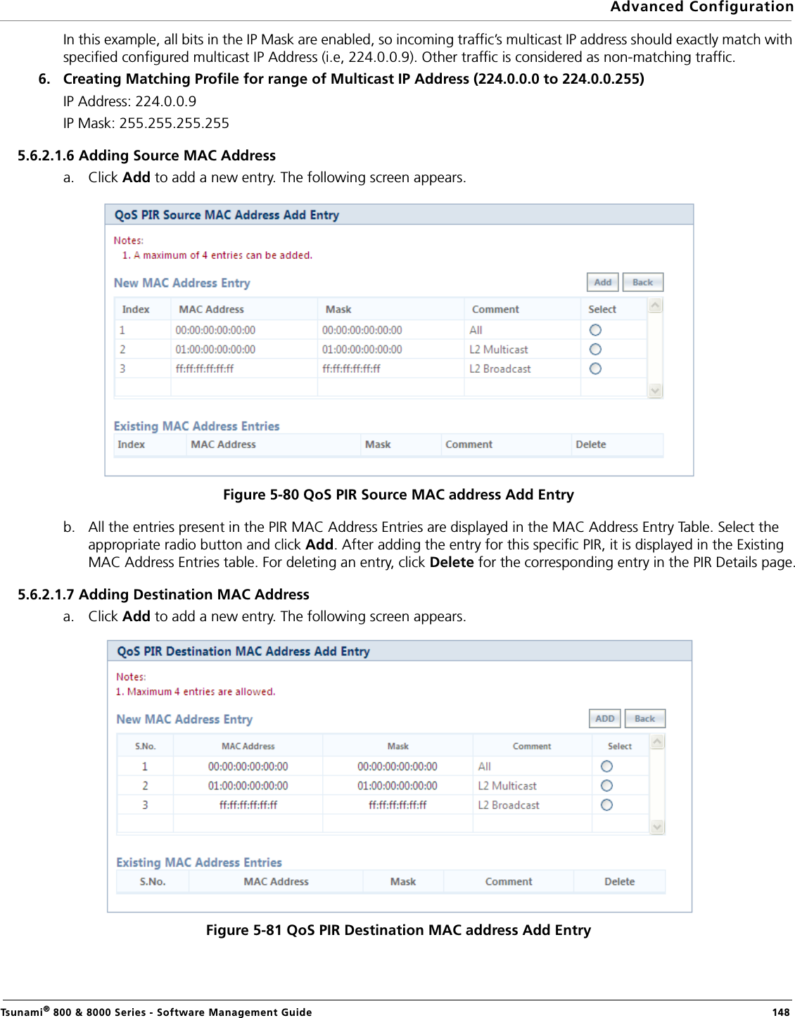 Advanced ConfigurationTsunami® 800 &amp; 8000 Series - Software Management Guide  148In this example, all bits in the IP Mask are enabled, so incoming traffic’s multicast IP address should exactly match with specified configured multicast IP Address (i.e, 224.0.0.9). Other traffic is considered as non-matching traffic.6. Creating Matching Profile for range of Multicast IP Address (224.0.0.0 to 224.0.0.255)IP Address: 224.0.0.9IP Mask: 255.255.255.2555.6.2.1.6 Adding Source MAC Addressa. Click Add to add a new entry. The following screen appears. Figure 5-80 QoS PIR Source MAC address Add Entryb. All the entries present in the PIR MAC Address Entries are displayed in the MAC Address Entry Table. Select the appropriate radio button and click Add. After adding the entry for this specific PIR, it is displayed in the Existing MAC Address Entries table. For deleting an entry, click Delete for the corresponding entry in the PIR Details page.5.6.2.1.7 Adding Destination MAC Addressa. Click Add to add a new entry. The following screen appears.Figure 5-81 QoS PIR Destination MAC address Add Entry