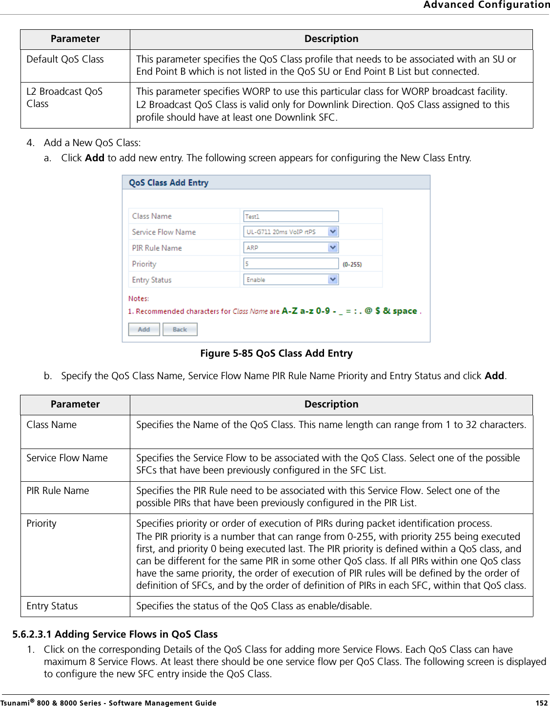 Advanced ConfigurationTsunami® 800 &amp; 8000 Series - Software Management Guide  1524. Add a New QoS Class:a. Click Add to add new entry. The following screen appears for configuring the New Class Entry.Figure 5-85 QoS Class Add Entryb. Specify the QoS Class Name, Service Flow Name PIR Rule Name Priority and Entry Status and click Add.5.6.2.3.1 Adding Service Flows in QoS Class1. Click on the corresponding Details of the QoS Class for adding more Service Flows. Each QoS Class can have maximum 8 Service Flows. At least there should be one service flow per QoS Class. The following screen is displayed to configure the new SFC entry inside the QoS Class.Parameter DescriptionDefault QoS Class This parameter specifies the QoS Class profile that needs to be associated with an SU or End Point B which is not listed in the QoS SU or End Point B List but connected.L2 Broadcast QoS ClassThis parameter specifies WORP to use this particular class for WORP broadcast facility.L2 Broadcast QoS Class is valid only for Downlink Direction. QoS Class assigned to this profile should have at least one Downlink SFC. Parameter DescriptionClass Name Specifies the Name of the QoS Class. This name length can range from 1 to 32 characters.Service Flow Name Specifies the Service Flow to be associated with the QoS Class. Select one of the possible SFCs that have been previously configured in the SFC List.PIR Rule Name Specifies the PIR Rule need to be associated with this Service Flow. Select one of the possible PIRs that have been previously configured in the PIR List.Priority Specifies priority or order of execution of PIRs during packet identification process. The PIR priority is a number that can range from 0-255, with priority 255 being executed first, and priority 0 being executed last. The PIR priority is defined within a QoS class, and can be different for the same PIR in some other QoS class. If all PIRs within one QoS class have the same priority, the order of execution of PIR rules will be defined by the order of definition of SFCs, and by the order of definition of PIRs in each SFC, within that QoS class.Entry Status Specifies the status of the QoS Class as enable/disable.