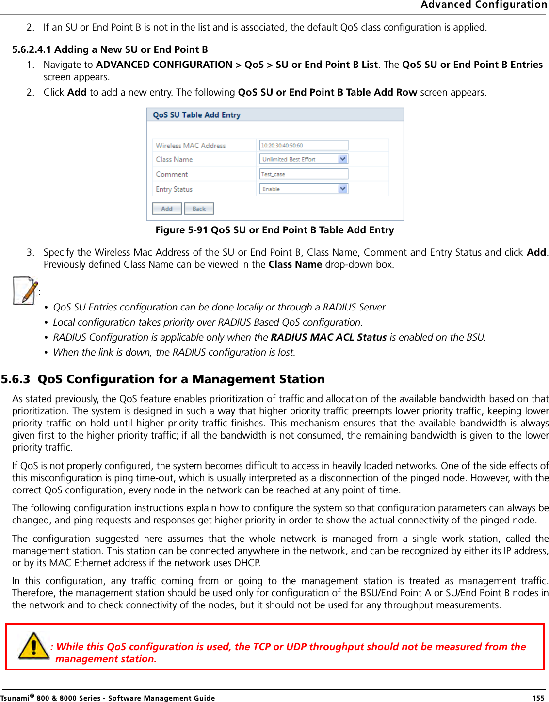 Advanced ConfigurationTsunami® 800 &amp; 8000 Series - Software Management Guide  1552. If an SU or End Point B is not in the list and is associated, the default QoS class configuration is applied. 5.6.2.4.1 Adding a New SU or End Point B1. Navigate to ADVANCED CONFIGURATION &gt; QoS &gt; SU or End Point B List. The QoS SU or End Point B Entries screen appears.2. Click Add to add a new entry. The following QoS SU or End Point B Table Add Row screen appears.Figure 5-91 QoS SU or End Point B Table Add Entry3. Specify the Wireless Mac Address of the SU or End Point B, Class Name, Comment and Entry Status and click Add.Previously defined Class Name can be viewed in the Class Name drop-down box. :•QoS SU Entries configuration can be done locally or through a RADIUS Server.•Local configuration takes priority over RADIUS Based QoS configuration.•RADIUS Configuration is applicable only when the RADIUS MAC ACL Status is enabled on the BSU.•When the link is down, the RADIUS configuration is lost.5.6.3  QoS Configuration for a Management StationAs stated previously, the QoS feature enables prioritization of traffic and allocation of the available bandwidth based on thatprioritization. The system is designed in such a way that higher priority traffic preempts lower priority traffic, keeping lowerpriority traffic on hold until higher priority traffic finishes. This mechanism ensures that the available bandwidth is alwaysgiven first to the higher priority traffic; if all the bandwidth is not consumed, the remaining bandwidth is given to the lowerpriority traffic.If QoS is not properly configured, the system becomes difficult to access in heavily loaded networks. One of the side effects ofthis misconfiguration is ping time-out, which is usually interpreted as a disconnection of the pinged node. However, with thecorrect QoS configuration, every node in the network can be reached at any point of time.The following configuration instructions explain how to configure the system so that configuration parameters can always bechanged, and ping requests and responses get higher priority in order to show the actual connectivity of the pinged node.The configuration suggested here assumes that the whole network is managed from a single work station, called themanagement station. This station can be connected anywhere in the network, and can be recognized by either its IP address,or by its MAC Ethernet address if the network uses DHCP.In this configuration, any traffic coming from or going to the management station is treated as management traffic.Therefore, the management station should be used only for configuration of the BSU/End Point A or SU/End Point B nodes inthe network and to check connectivity of the nodes, but it should not be used for any throughput measurements.: While this QoS configuration is used, the TCP or UDP throughput should not be measured from the management station.