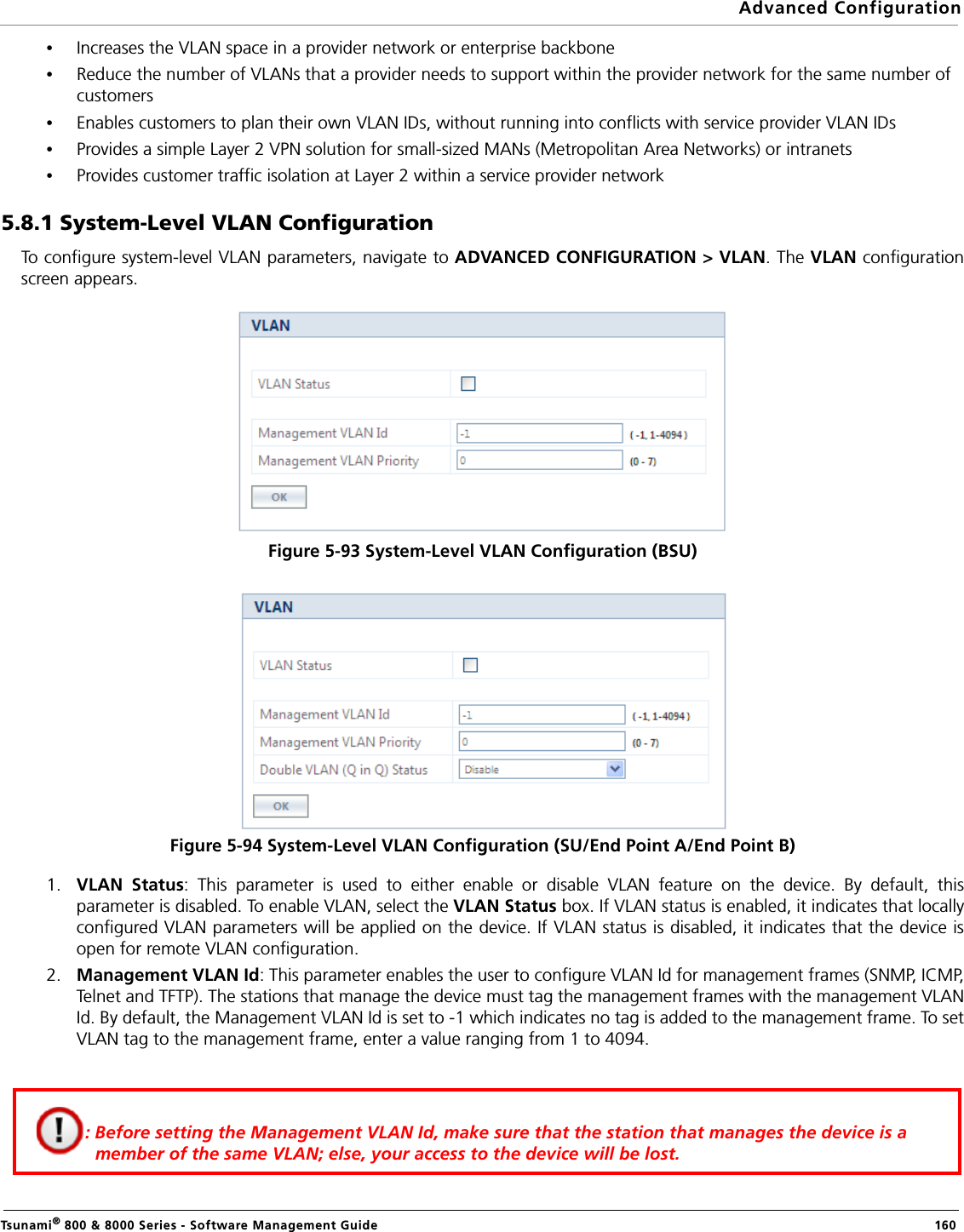 Advanced ConfigurationTsunami® 800 &amp; 8000 Series - Software Management Guide  160•Increases the VLAN space in a provider network or enterprise backbone•Reduce the number of VLANs that a provider needs to support within the provider network for the same number of customers•Enables customers to plan their own VLAN IDs, without running into conflicts with service provider VLAN IDs•Provides a simple Layer 2 VPN solution for small-sized MANs (Metropolitan Area Networks) or intranets•Provides customer traffic isolation at Layer 2 within a service provider network5.8.1 System-Level VLAN ConfigurationTo configure system-level VLAN parameters, navigate to ADVANCED CONFIGURATION &gt; VLAN. The VLAN configurationscreen appears.Figure 5-93 System-Level VLAN Configuration (BSU)Figure 5-94 System-Level VLAN Configuration (SU/End Point A/End Point B)1. VLAN Status: This parameter is used to either enable or disable VLAN feature on the device. By default, thisparameter is disabled. To enable VLAN, select the VLAN Status box. If VLAN status is enabled, it indicates that locallyconfigured VLAN parameters will be applied on the device. If VLAN status is disabled, it indicates that the device isopen for remote VLAN configuration.2. Management VLAN Id: This parameter enables the user to configure VLAN Id for management frames (SNMP, ICMP,Telnet and TFTP). The stations that manage the device must tag the management frames with the management VLANId. By default, the Management VLAN Id is set to -1 which indicates no tag is added to the management frame. To setVLAN tag to the management frame, enter a value ranging from 1 to 4094.         : Before setting the Management VLAN Id, make sure that the station that manages the device is a member of the same VLAN; else, your access to the device will be lost.