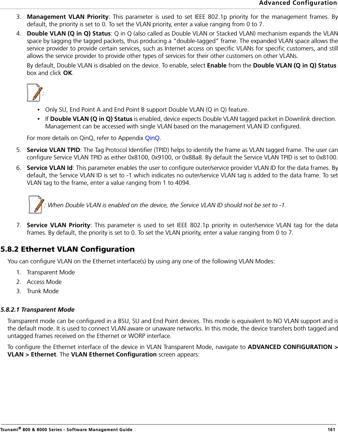 Advanced ConfigurationTsunami® 800 &amp; 8000 Series - Software Management Guide  1613. Management VLAN Priority: This parameter is used to set IEEE 802.1p priority for the management frames. Bydefault, the priority is set to 0. To set the VLAN priority, enter a value ranging from 0 to 7.4. Double VLAN (Q in Q) Status: Q in Q (also called as Double VLAN or Stacked VLAN) mechanism expands the VLANspace by tagging the tagged packets, thus producing a “double-tagged” frame. The expanded VLAN space allows theservice provider to provide certain services, such as Internet access on specific VLANs for specific customers, and stillallows the service provider to provide other types of services for their other customers on other VLANs.By default, Double VLAN is disabled on the device. To enable, select Enable from the Double VLAN (Q in Q) Status box and click OK.            : •Only SU, End Point A and End Point B support Double VLAN (Q in Q) feature.•If Double VLAN (Q in Q) Status is enabled, device expects Double VLAN tagged packet in Downlink direction. Management can be accessed with single VLAN based on the management VLAN ID configured.For more details on QinQ, refer to Appendix QinQ. 5. Service VLAN TPID: The Tag Protocol Identifier (TPID) helps to identify the frame as VLAN tagged frame. The user canconfigure Service VLAN TPID as either 0x8100, 0x9100, or 0x88a8. By default the Service VLAN TPID is set to 0x8100.6. Service VLAN Id: This parameter enables the user to configure outer/service provider VLAN ID for the data frames. Bydefault, the Service VLAN ID is set to -1 which indicates no outer/service VLAN tag is added to the data frame. To setVLAN tag to the frame, enter a value ranging from 1 to 4094.             : When Double VLAN is enabled on the device, the Service VLAN ID should not be set to -1.7. Service VLAN Priority: This parameter is used to set IEEE 802.1p priority in outer/service VLAN tag for the dataframes. By default, the priority is set to 0. To set the VLAN priority, enter a value ranging from 0 to 7.5.8.2 Ethernet VLAN ConfigurationYou can configure VLAN on the Ethernet interface(s) by using any one of the following VLAN Modes:1. Transparent Mode2. Access Mode3. Trunk Mode5.8.2.1 Transparent ModeTransparent mode can be configured in a BSU, SU and End Point devices. This mode is equivalent to NO VLAN support and isthe default mode. It is used to connect VLAN aware or unaware networks. In this mode, the device transfers both tagged anduntagged frames received on the Ethernet or WORP interface. To configure the Ethernet interface of the device in VLAN Transparent Mode, navigate to ADVANCED CONFIGURATION &gt;VLAN &gt; Ethernet. The VLAN Ethernet Configuration screen appears:
