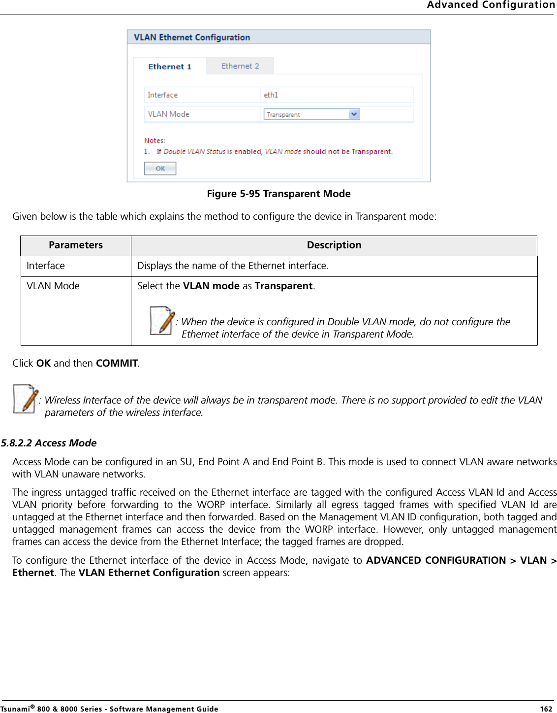 Advanced ConfigurationTsunami® 800 &amp; 8000 Series - Software Management Guide  162Figure 5-95 Transparent ModeGiven below is the table which explains the method to configure the device in Transparent mode:Click OK and then COMMIT.: Wireless Interface of the device will always be in transparent mode. There is no support provided to edit the VLAN parameters of the wireless interface.5.8.2.2 Access ModeAccess Mode can be configured in an SU, End Point A and End Point B. This mode is used to connect VLAN aware networkswith VLAN unaware networks. The ingress untagged traffic received on the Ethernet interface are tagged with the configured Access VLAN Id and AccessVLAN priority before forwarding to the WORP interface. Similarly all egress tagged frames with specified VLAN Id areuntagged at the Ethernet interface and then forwarded. Based on the Management VLAN ID configuration, both tagged anduntagged management frames can access the device from the WORP interface. However, only untagged managementframes can access the device from the Ethernet Interface; the tagged frames are dropped.To configure the Ethernet interface of the device in Access Mode, navigate to ADVANCED CONFIGURATION &gt; VLAN &gt;Ethernet. The VLAN Ethernet Configuration screen appears:Parameters DescriptionInterface Displays the name of the Ethernet interface.VLAN Mode Select the VLAN mode as Transparent.: When the device is configured in Double VLAN mode, do not configure the Ethernet interface of the device in Transparent Mode.