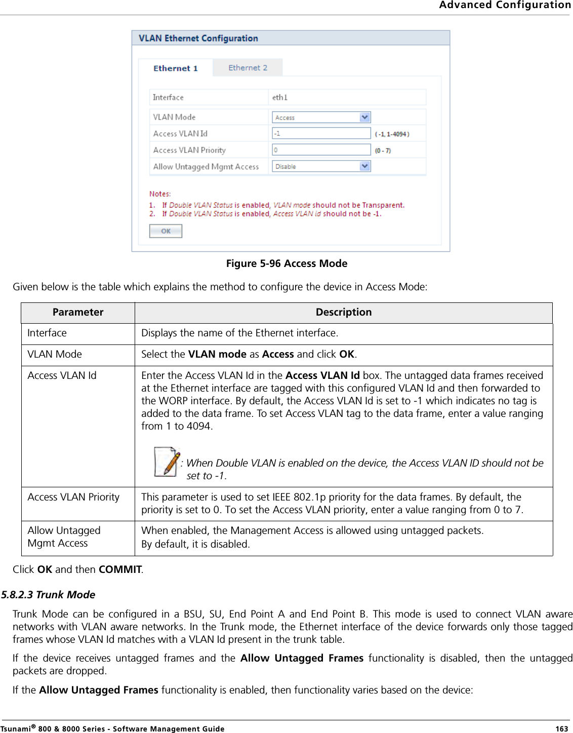 Advanced ConfigurationTsunami® 800 &amp; 8000 Series - Software Management Guide  163Figure 5-96 Access ModeGiven below is the table which explains the method to configure the device in Access Mode:Click OK and then COMMIT.5.8.2.3 Trunk ModeTrunk Mode can be configured in a BSU, SU, End Point A and End Point B. This mode is used to connect VLAN awarenetworks with VLAN aware networks. In the Trunk mode, the Ethernet interface of the device forwards only those taggedframes whose VLAN Id matches with a VLAN Id present in the trunk table. If the device receives untagged frames and the Allow Untagged Frames functionality is disabled, then the untaggedpackets are dropped.If the Allow Untagged Frames functionality is enabled, then functionality varies based on the device:Parameter DescriptionInterface Displays the name of the Ethernet interface.VLAN Mode Select the VLAN mode as Access and click OK.Access VLAN Id Enter the Access VLAN Id in the Access VLAN Id box. The untagged data frames received at the Ethernet interface are tagged with this configured VLAN Id and then forwarded to the WORP interface. By default, the Access VLAN Id is set to -1 which indicates no tag is added to the data frame. To set Access VLAN tag to the data frame, enter a value ranging from 1 to 4094.: When Double VLAN is enabled on the device, the Access VLAN ID should not be set to -1.Access VLAN Priority This parameter is used to set IEEE 802.1p priority for the data frames. By default, the priority is set to 0. To set the Access VLAN priority, enter a value ranging from 0 to 7.Allow Untagged Mgmt AccessWhen enabled, the Management Access is allowed using untagged packets.By default, it is disabled.