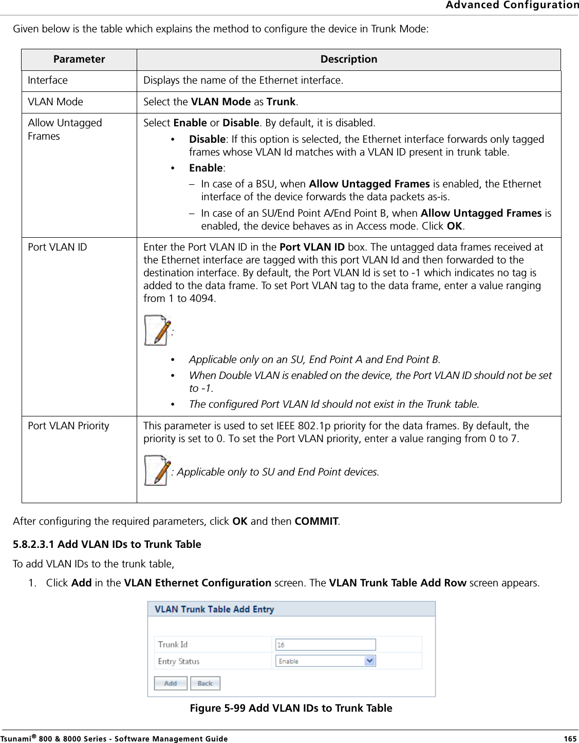 Advanced ConfigurationTsunami® 800 &amp; 8000 Series - Software Management Guide  165Given below is the table which explains the method to configure the device in Trunk Mode:After configuring the required parameters, click OK and then COMMIT.5.8.2.3.1 Add VLAN IDs to Trunk TableTo add VLAN IDs to the trunk table, 1. Click Add in the VLAN Ethernet Configuration screen. The VLAN Trunk Table Add Row screen appears. Figure 5-99 Add VLAN IDs to Trunk TableParameter DescriptionInterface Displays the name of the Ethernet interface.VLAN Mode Select the VLAN Mode as Trunk.Allow Untagged FramesSelect Enable or Disable. By default, it is disabled.•Disable: If this option is selected, the Ethernet interface forwards only tagged frames whose VLAN Id matches with a VLAN ID present in trunk table.•Enable: – In case of a BSU, when Allow Untagged Frames is enabled, the Ethernet interface of the device forwards the data packets as-is. – In case of an SU/End Point A/End Point B, when Allow Untagged Frames is enabled, the device behaves as in Access mode. Click OK.Port VLAN ID Enter the Port VLAN ID in the Port VLAN ID box. The untagged data frames received at the Ethernet interface are tagged with this port VLAN Id and then forwarded to the destination interface. By default, the Port VLAN Id is set to -1 which indicates no tag is added to the data frame. To set Port VLAN tag to the data frame, enter a value ranging from 1 to 4094.: •Applicable only on an SU, End Point A and End Point B.•When Double VLAN is enabled on the device, the Port VLAN ID should not be set to -1.•The configured Port VLAN Id should not exist in the Trunk table.Port VLAN Priority This parameter is used to set IEEE 802.1p priority for the data frames. By default, the priority is set to 0. To set the Port VLAN priority, enter a value ranging from 0 to 7.: Applicable only to SU and End Point devices.