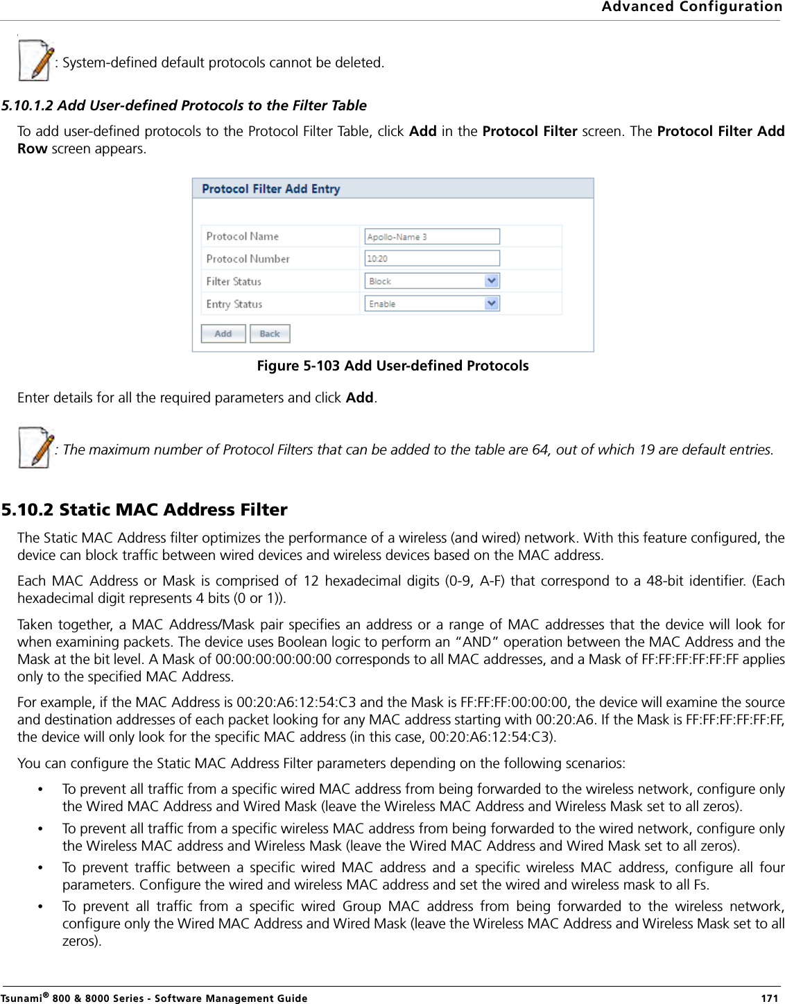 Advanced ConfigurationTsunami® 800 &amp; 8000 Series - Software Management Guide  171\: System-defined default protocols cannot be deleted.5.10.1.2 Add User-defined Protocols to the Filter TableTo add user-defined protocols to the Protocol Filter Table, click Add in the Protocol Filter screen. The Protocol Filter AddRow screen appears. Figure 5-103 Add User-defined ProtocolsEnter details for all the required parameters and click Add.: The maximum number of Protocol Filters that can be added to the table are 64, out of which 19 are default entries.5.10.2 Static MAC Address FilterThe Static MAC Address filter optimizes the performance of a wireless (and wired) network. With this feature configured, thedevice can block traffic between wired devices and wireless devices based on the MAC address.Each MAC Address or Mask is comprised of 12 hexadecimal digits (0-9, A-F) that correspond to a 48-bit identifier. (Eachhexadecimal digit represents 4 bits (0 or 1)).Taken together, a MAC Address/Mask pair specifies an address or a range of MAC addresses that the device will look forwhen examining packets. The device uses Boolean logic to perform an “AND” operation between the MAC Address and theMask at the bit level. A Mask of 00:00:00:00:00:00 corresponds to all MAC addresses, and a Mask of FF:FF:FF:FF:FF:FF appliesonly to the specified MAC Address.For example, if the MAC Address is 00:20:A6:12:54:C3 and the Mask is FF:FF:FF:00:00:00, the device will examine the sourceand destination addresses of each packet looking for any MAC address starting with 00:20:A6. If the Mask is FF:FF:FF:FF:FF:FF,the device will only look for the specific MAC address (in this case, 00:20:A6:12:54:C3).You can configure the Static MAC Address Filter parameters depending on the following scenarios:•To prevent all traffic from a specific wired MAC address from being forwarded to the wireless network, configure onlythe Wired MAC Address and Wired Mask (leave the Wireless MAC Address and Wireless Mask set to all zeros).•To prevent all traffic from a specific wireless MAC address from being forwarded to the wired network, configure onlythe Wireless MAC address and Wireless Mask (leave the Wired MAC Address and Wired Mask set to all zeros).•To prevent traffic between a specific wired MAC address and a specific wireless MAC address, configure all fourparameters. Configure the wired and wireless MAC address and set the wired and wireless mask to all Fs.•To prevent all traffic from a specific wired Group MAC address from being forwarded to the wireless network,configure only the Wired MAC Address and Wired Mask (leave the Wireless MAC Address and Wireless Mask set to allzeros).