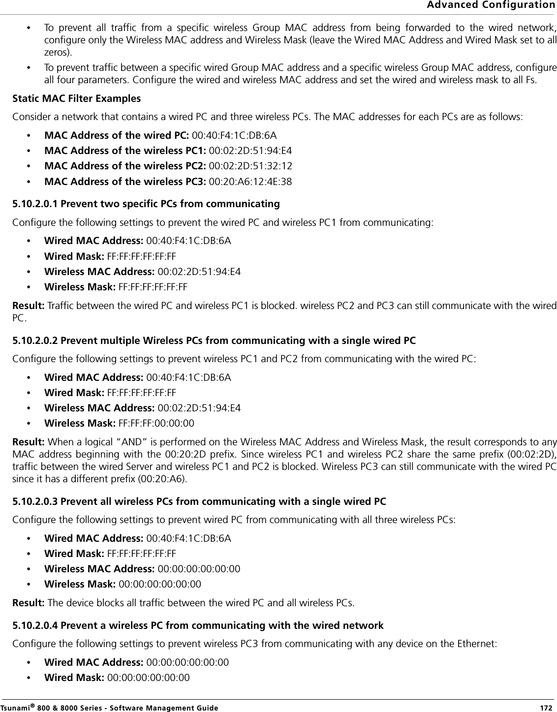 Advanced ConfigurationTsunami® 800 &amp; 8000 Series - Software Management Guide  172•To prevent all traffic from a specific wireless Group MAC address from being forwarded to the wired network,configure only the Wireless MAC address and Wireless Mask (leave the Wired MAC Address and Wired Mask set to allzeros).•To prevent traffic between a specific wired Group MAC address and a specific wireless Group MAC address, configureall four parameters. Configure the wired and wireless MAC address and set the wired and wireless mask to all Fs.Static MAC Filter ExamplesConsider a network that contains a wired PC and three wireless PCs. The MAC addresses for each PCs are as follows:•MAC Address of the wired PC: 00:40:F4:1C:DB:6A•MAC Address of the wireless PC1: 00:02:2D:51:94:E4•MAC Address of the wireless PC2: 00:02:2D:51:32:12•MAC Address of the wireless PC3: 00:20:A6:12:4E:385.10.2.0.1 Prevent two specific PCs from communicatingConfigure the following settings to prevent the wired PC and wireless PC1 from communicating:•Wired MAC Address: 00:40:F4:1C:DB:6A•Wired Mask: FF:FF:FF:FF:FF:FF•Wireless MAC Address: 00:02:2D:51:94:E4•Wireless Mask: FF:FF:FF:FF:FF:FFResult: Traffic between the wired PC and wireless PC1 is blocked. wireless PC2 and PC3 can still communicate with the wiredPC.5.10.2.0.2 Prevent multiple Wireless PCs from communicating with a single wired PCConfigure the following settings to prevent wireless PC1 and PC2 from communicating with the wired PC:•Wired MAC Address: 00:40:F4:1C:DB:6A•Wired Mask: FF:FF:FF:FF:FF:FF•Wireless MAC Address: 00:02:2D:51:94:E4•Wireless Mask: FF:FF:FF:00:00:00Result: When a logical “AND” is performed on the Wireless MAC Address and Wireless Mask, the result corresponds to anyMAC address beginning with the 00:20:2D prefix. Since wireless PC1 and wireless PC2 share the same prefix (00:02:2D),traffic between the wired Server and wireless PC1 and PC2 is blocked. Wireless PC3 can still communicate with the wired PCsince it has a different prefix (00:20:A6).5.10.2.0.3 Prevent all wireless PCs from communicating with a single wired PCConfigure the following settings to prevent wired PC from communicating with all three wireless PCs:•Wired MAC Address: 00:40:F4:1C:DB:6A •Wired Mask: FF:FF:FF:FF:FF:FF •Wireless MAC Address: 00:00:00:00:00:00 •Wireless Mask: 00:00:00:00:00:00Result: The device blocks all traffic between the wired PC and all wireless PCs.5.10.2.0.4 Prevent a wireless PC from communicating with the wired networkConfigure the following settings to prevent wireless PC3 from communicating with any device on the Ethernet:•Wired MAC Address: 00:00:00:00:00:00•Wired Mask: 00:00:00:00:00:00