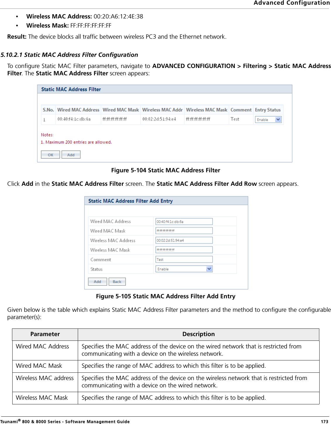 Advanced ConfigurationTsunami® 800 &amp; 8000 Series - Software Management Guide  173•Wireless MAC Address: 00:20:A6:12:4E:38•Wireless Mask: FF:FF:FF:FF:FF:FFResult: The device blocks all traffic between wireless PC3 and the Ethernet network.5.10.2.1 Static MAC Address Filter ConfigurationTo configure Static MAC Filter parameters, navigate to ADVANCED CONFIGURATION &gt; Filtering &gt; Static MAC AddressFilter. The Static MAC Address Filter screen appears:Figure 5-104 Static MAC Address FilterClick Add in the Static MAC Address Filter screen. The Static MAC Address Filter Add Row screen appears. Figure 5-105 Static MAC Address Filter Add EntryGiven below is the table which explains Static MAC Address Filter parameters and the method to configure the configurableparameter(s):Parameter DescriptionWired MAC Address Specifies the MAC address of the device on the wired network that is restricted from communicating with a device on the wireless network.Wired MAC Mask Specifies the range of MAC address to which this filter is to be applied.Wireless MAC address Specifies the MAC address of the device on the wireless network that is restricted from communicating with a device on the wired network.Wireless MAC Mask Specifies the range of MAC address to which this filter is to be applied.