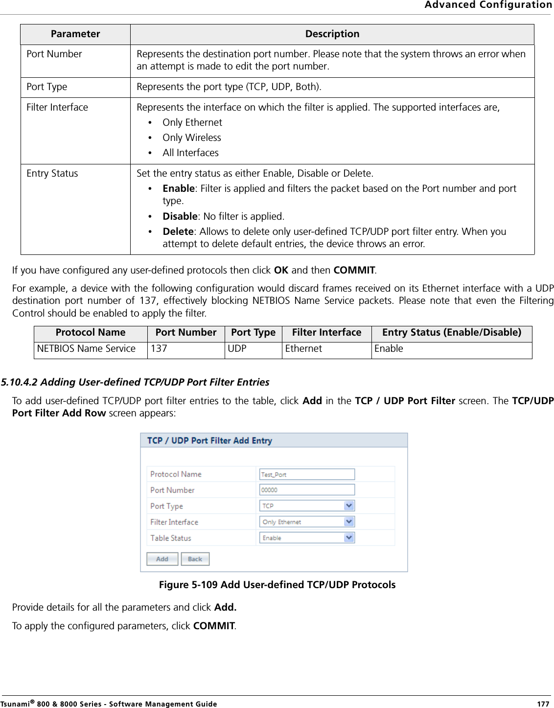 Advanced ConfigurationTsunami® 800 &amp; 8000 Series - Software Management Guide  177If you have configured any user-defined protocols then click OK and then COMMIT.For example, a device with the following configuration would discard frames received on its Ethernet interface with a UDPdestination port number of 137, effectively blocking NETBIOS Name Service packets. Please note that even the FilteringControl should be enabled to apply the filter.5.10.4.2 Adding User-defined TCP/UDP Port Filter EntriesTo add user-defined TCP/UDP port filter entries to the table, click Add in the TCP / UDP Port Filter screen. The TCP/UDPPort Filter Add Row screen appears: Figure 5-109 Add User-defined TCP/UDP ProtocolsProvide details for all the parameters and click Add. To apply the configured parameters, click COMMIT.Port Number Represents the destination port number. Please note that the system throws an error when an attempt is made to edit the port number.Port Type Represents the port type (TCP, UDP, Both). Filter Interface Represents the interface on which the filter is applied. The supported interfaces are,•Only Ethernet•Only Wireless•All InterfacesEntry Status Set the entry status as either Enable, Disable or Delete.•Enable: Filter is applied and filters the packet based on the Port number and port type.•Disable: No filter is applied.•Delete: Allows to delete only user-defined TCP/UDP port filter entry. When you attempt to delete default entries, the device throws an error.Protocol Name Port Number Port Type Filter Interface Entry Status (Enable/Disable)NETBIOS Name Service 137 UDP Ethernet EnableParameter Description