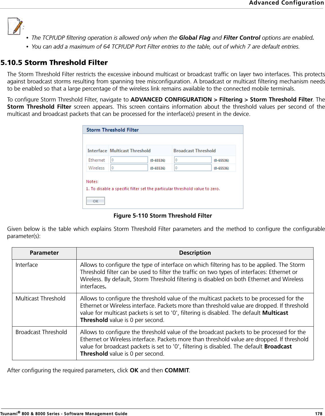 Advanced ConfigurationTsunami® 800 &amp; 8000 Series - Software Management Guide  178: •The TCP/UDP filtering operation is allowed only when the Global Flag and Filter Control options are enabled.•You can add a maximum of 64 TCP/UDP Port Filter entries to the table, out of which 7 are default entries.5.10.5 Storm Threshold FilterThe Storm Threshold Filter restricts the excessive inbound multicast or broadcast traffic on layer two interfaces. This protectsagainst broadcast storms resulting from spanning tree misconfiguration. A broadcast or multicast filtering mechanism needsto be enabled so that a large percentage of the wireless link remains available to the connected mobile terminals.To configure Storm Threshold Filter, navigate to ADVANCED CONFIGURATION &gt; Filtering &gt; Storm Threshold Filter. TheStorm Threshold Filter screen appears. This screen contains information about the threshold values per second of themulticast and broadcast packets that can be processed for the interface(s) present in the device.Figure 5-110 Storm Threshold FilterGiven below is the table which explains Storm Threshold Filter parameters and the method to configure the configurableparameter(s):After configuring the required parameters, click OK and then COMMIT.Parameter DescriptionInterface Allows to configure the type of interface on which filtering has to be applied. The Storm Threshold filter can be used to filter the traffic on two types of interfaces: Ethernet or Wireless. By default, Storm Threshold filtering is disabled on both Ethernet and Wireless interfaces.Multicast Threshold Allows to configure the threshold value of the multicast packets to be processed for the Ethernet or Wireless interface. Packets more than threshold value are dropped. If threshold value for multicast packets is set to &apos;0&apos;, filtering is disabled. The default Multicast Threshold value is 0 per second.Broadcast Threshold Allows to configure the threshold value of the broadcast packets to be processed for the Ethernet or Wireless interface. Packets more than threshold value are dropped. If threshold value for broadcast packets is set to &apos;0&apos;, filtering is disabled. The default Broadcast Threshold value is 0 per second.
